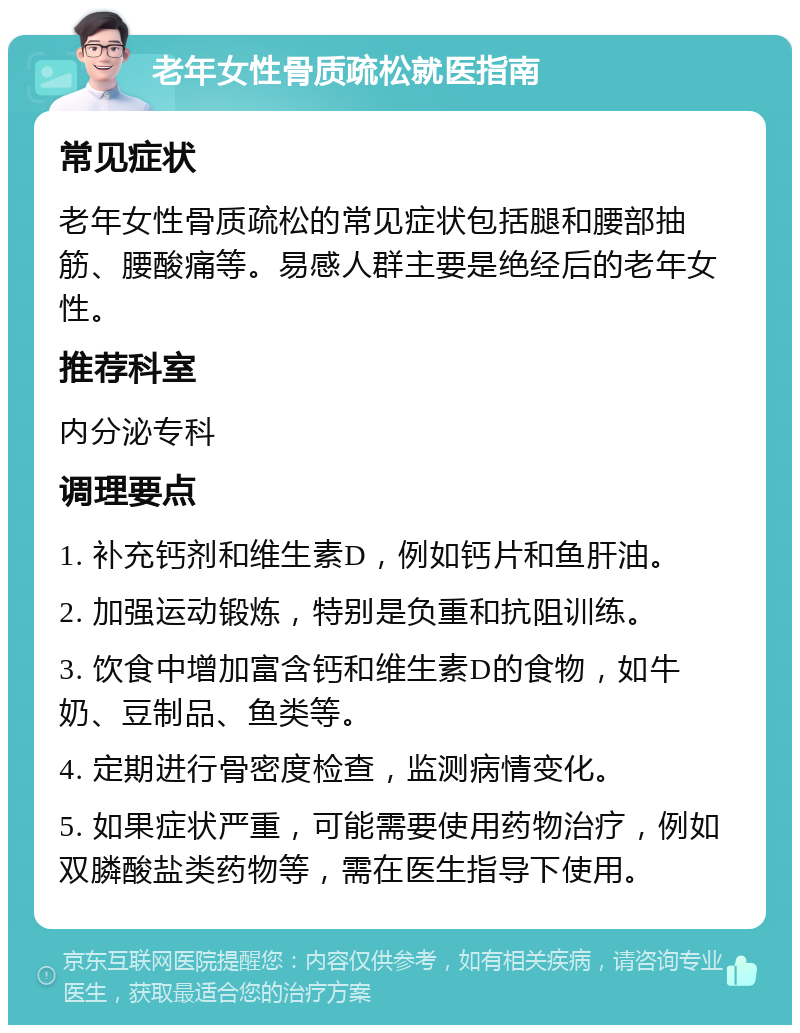 老年女性骨质疏松就医指南 常见症状 老年女性骨质疏松的常见症状包括腿和腰部抽筋、腰酸痛等。易感人群主要是绝经后的老年女性。 推荐科室 内分泌专科 调理要点 1. 补充钙剂和维生素D，例如钙片和鱼肝油。 2. 加强运动锻炼，特别是负重和抗阻训练。 3. 饮食中增加富含钙和维生素D的食物，如牛奶、豆制品、鱼类等。 4. 定期进行骨密度检查，监测病情变化。 5. 如果症状严重，可能需要使用药物治疗，例如双膦酸盐类药物等，需在医生指导下使用。