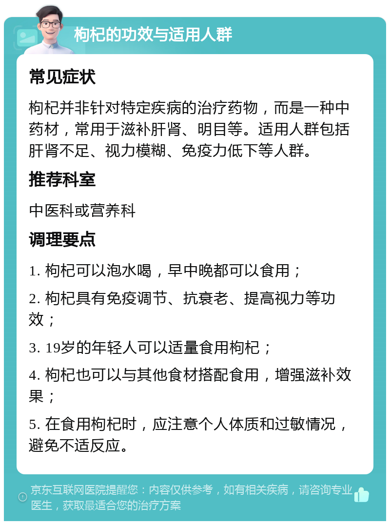 枸杞的功效与适用人群 常见症状 枸杞并非针对特定疾病的治疗药物，而是一种中药材，常用于滋补肝肾、明目等。适用人群包括肝肾不足、视力模糊、免疫力低下等人群。 推荐科室 中医科或营养科 调理要点 1. 枸杞可以泡水喝，早中晚都可以食用； 2. 枸杞具有免疫调节、抗衰老、提高视力等功效； 3. 19岁的年轻人可以适量食用枸杞； 4. 枸杞也可以与其他食材搭配食用，增强滋补效果； 5. 在食用枸杞时，应注意个人体质和过敏情况，避免不适反应。