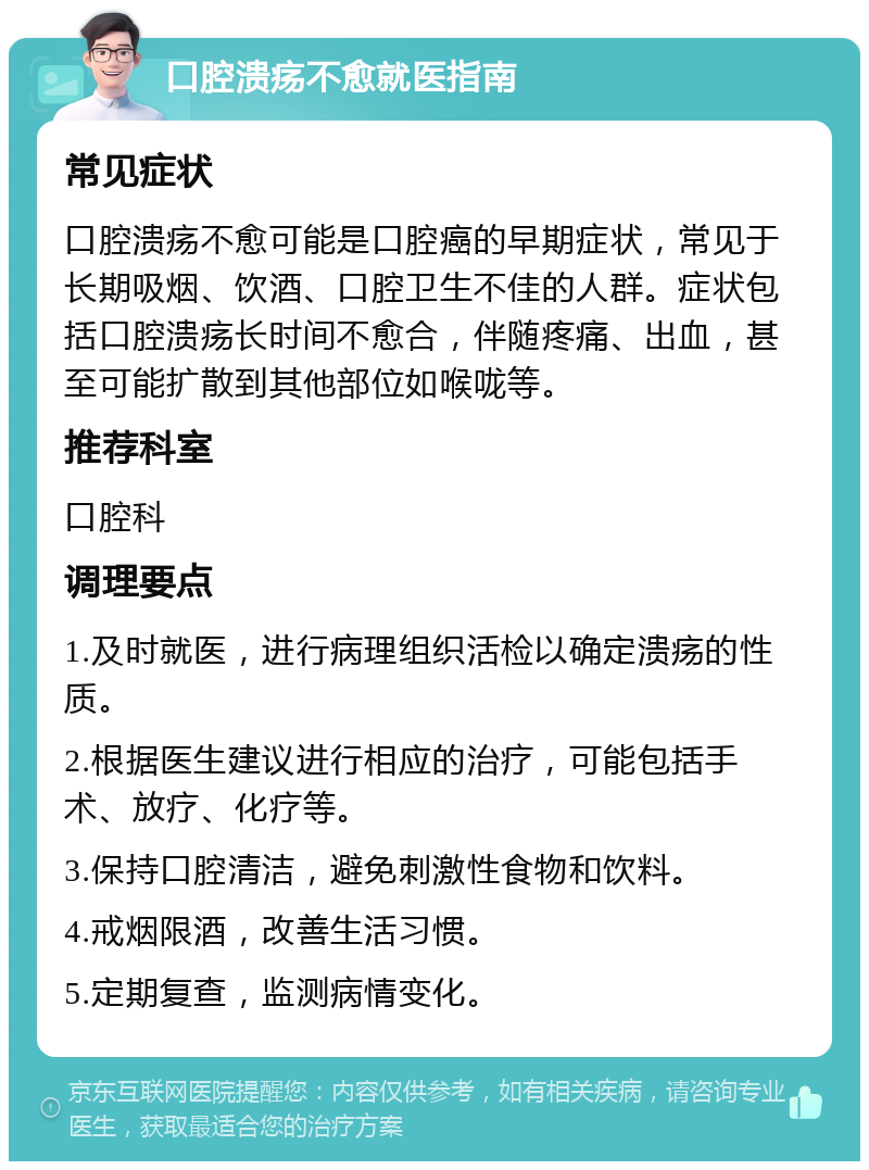 口腔溃疡不愈就医指南 常见症状 口腔溃疡不愈可能是口腔癌的早期症状，常见于长期吸烟、饮酒、口腔卫生不佳的人群。症状包括口腔溃疡长时间不愈合，伴随疼痛、出血，甚至可能扩散到其他部位如喉咙等。 推荐科室 口腔科 调理要点 1.及时就医，进行病理组织活检以确定溃疡的性质。 2.根据医生建议进行相应的治疗，可能包括手术、放疗、化疗等。 3.保持口腔清洁，避免刺激性食物和饮料。 4.戒烟限酒，改善生活习惯。 5.定期复查，监测病情变化。