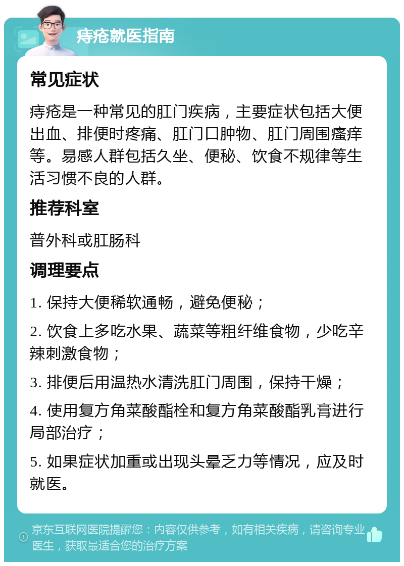 痔疮就医指南 常见症状 痔疮是一种常见的肛门疾病，主要症状包括大便出血、排便时疼痛、肛门口肿物、肛门周围瘙痒等。易感人群包括久坐、便秘、饮食不规律等生活习惯不良的人群。 推荐科室 普外科或肛肠科 调理要点 1. 保持大便稀软通畅，避免便秘； 2. 饮食上多吃水果、蔬菜等粗纤维食物，少吃辛辣刺激食物； 3. 排便后用温热水清洗肛门周围，保持干燥； 4. 使用复方角菜酸酯栓和复方角菜酸酯乳膏进行局部治疗； 5. 如果症状加重或出现头晕乏力等情况，应及时就医。