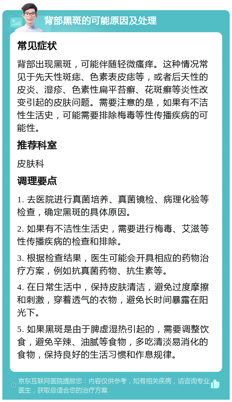 背部黑斑的可能原因及处理 常见症状 背部出现黑斑，可能伴随轻微瘙痒。这种情况常见于先天性斑痣、色素表皮痣等，或者后天性的皮炎、湿疹、色素性扁平苔癣、花斑癣等炎性改变引起的皮肤问题。需要注意的是，如果有不洁性生活史，可能需要排除梅毒等性传播疾病的可能性。 推荐科室 皮肤科 调理要点 1. 去医院进行真菌培养、真菌镜检、病理化验等检查，确定黑斑的具体原因。 2. 如果有不洁性生活史，需要进行梅毒、艾滋等性传播疾病的检查和排除。 3. 根据检查结果，医生可能会开具相应的药物治疗方案，例如抗真菌药物、抗生素等。 4. 在日常生活中，保持皮肤清洁，避免过度摩擦和刺激，穿着透气的衣物，避免长时间暴露在阳光下。 5. 如果黑斑是由于脾虚湿热引起的，需要调整饮食，避免辛辣、油腻等食物，多吃清淡易消化的食物，保持良好的生活习惯和作息规律。