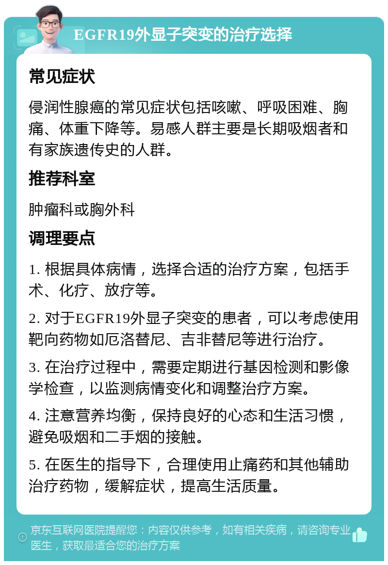 EGFR19外显子突变的治疗选择 常见症状 侵润性腺癌的常见症状包括咳嗽、呼吸困难、胸痛、体重下降等。易感人群主要是长期吸烟者和有家族遗传史的人群。 推荐科室 肿瘤科或胸外科 调理要点 1. 根据具体病情，选择合适的治疗方案，包括手术、化疗、放疗等。 2. 对于EGFR19外显子突变的患者，可以考虑使用靶向药物如厄洛替尼、吉非替尼等进行治疗。 3. 在治疗过程中，需要定期进行基因检测和影像学检查，以监测病情变化和调整治疗方案。 4. 注意营养均衡，保持良好的心态和生活习惯，避免吸烟和二手烟的接触。 5. 在医生的指导下，合理使用止痛药和其他辅助治疗药物，缓解症状，提高生活质量。