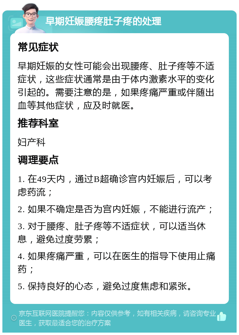 早期妊娠腰疼肚子疼的处理 常见症状 早期妊娠的女性可能会出现腰疼、肚子疼等不适症状，这些症状通常是由于体内激素水平的变化引起的。需要注意的是，如果疼痛严重或伴随出血等其他症状，应及时就医。 推荐科室 妇产科 调理要点 1. 在49天内，通过B超确诊宫内妊娠后，可以考虑药流； 2. 如果不确定是否为宫内妊娠，不能进行流产； 3. 对于腰疼、肚子疼等不适症状，可以适当休息，避免过度劳累； 4. 如果疼痛严重，可以在医生的指导下使用止痛药； 5. 保持良好的心态，避免过度焦虑和紧张。