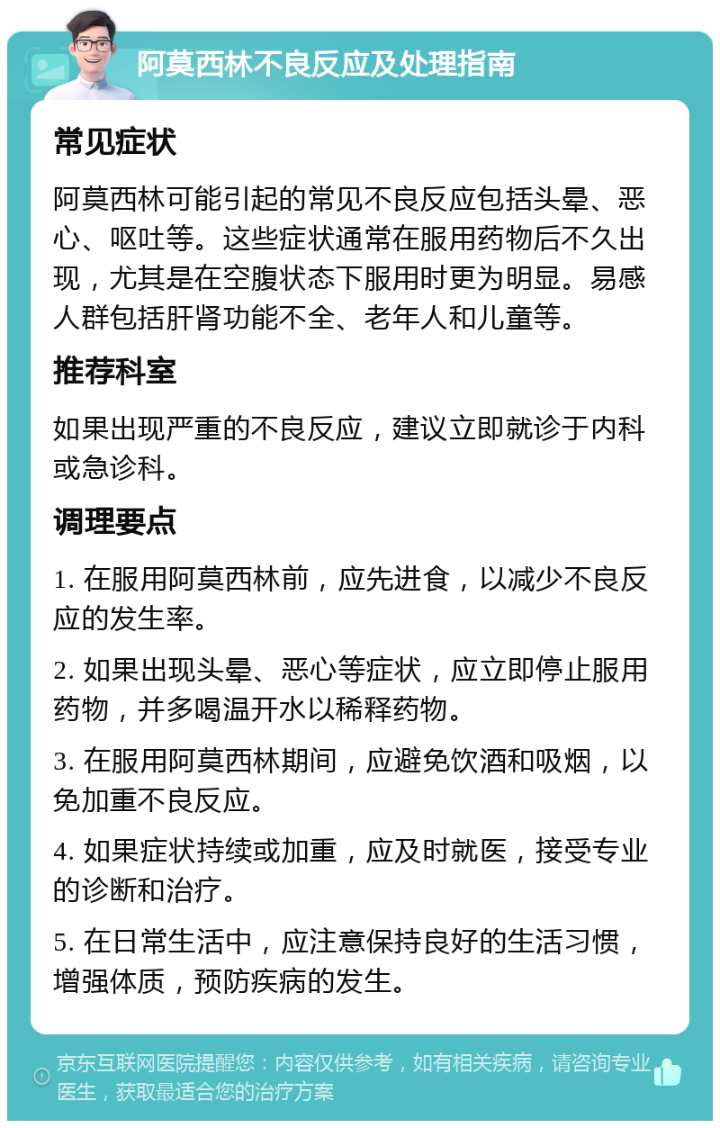 阿莫西林不良反应及处理指南 常见症状 阿莫西林可能引起的常见不良反应包括头晕、恶心、呕吐等。这些症状通常在服用药物后不久出现，尤其是在空腹状态下服用时更为明显。易感人群包括肝肾功能不全、老年人和儿童等。 推荐科室 如果出现严重的不良反应，建议立即就诊于内科或急诊科。 调理要点 1. 在服用阿莫西林前，应先进食，以减少不良反应的发生率。 2. 如果出现头晕、恶心等症状，应立即停止服用药物，并多喝温开水以稀释药物。 3. 在服用阿莫西林期间，应避免饮酒和吸烟，以免加重不良反应。 4. 如果症状持续或加重，应及时就医，接受专业的诊断和治疗。 5. 在日常生活中，应注意保持良好的生活习惯，增强体质，预防疾病的发生。