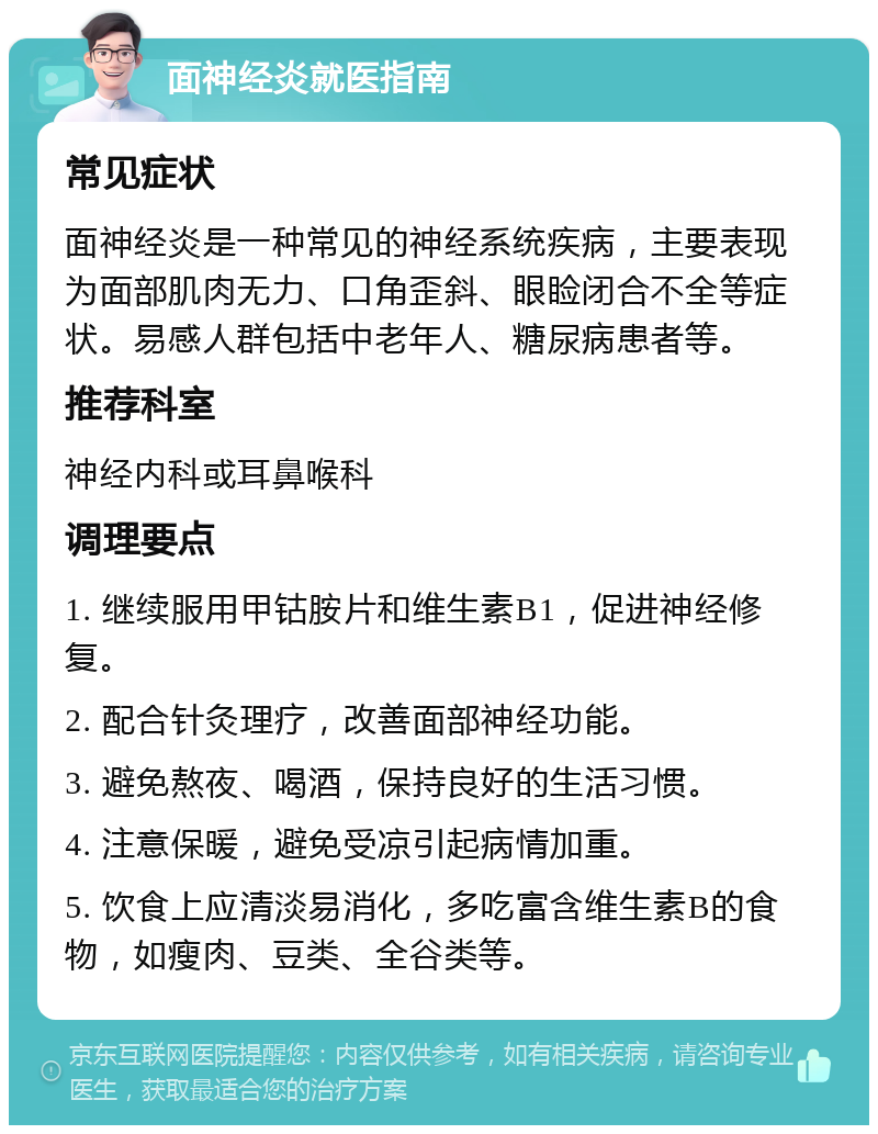 面神经炎就医指南 常见症状 面神经炎是一种常见的神经系统疾病，主要表现为面部肌肉无力、口角歪斜、眼睑闭合不全等症状。易感人群包括中老年人、糖尿病患者等。 推荐科室 神经内科或耳鼻喉科 调理要点 1. 继续服用甲钴胺片和维生素B1，促进神经修复。 2. 配合针灸理疗，改善面部神经功能。 3. 避免熬夜、喝酒，保持良好的生活习惯。 4. 注意保暖，避免受凉引起病情加重。 5. 饮食上应清淡易消化，多吃富含维生素B的食物，如瘦肉、豆类、全谷类等。