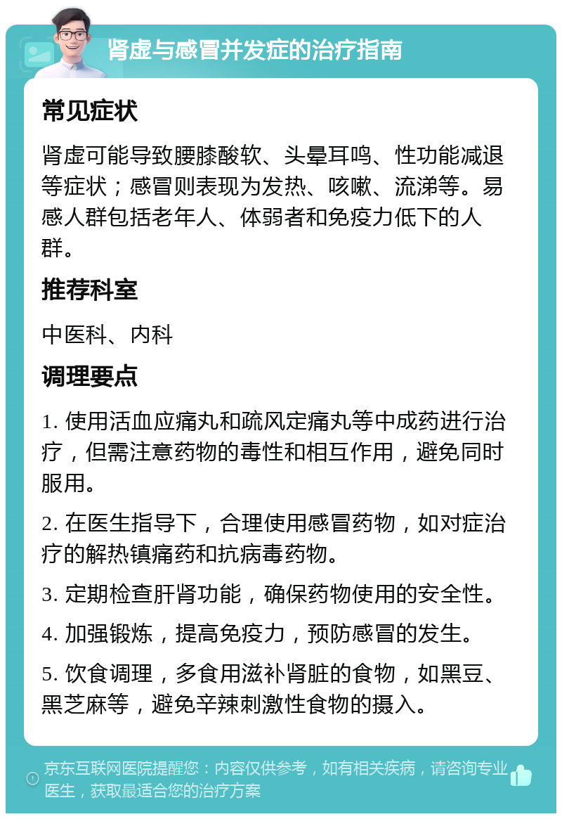 肾虚与感冒并发症的治疗指南 常见症状 肾虚可能导致腰膝酸软、头晕耳鸣、性功能减退等症状；感冒则表现为发热、咳嗽、流涕等。易感人群包括老年人、体弱者和免疫力低下的人群。 推荐科室 中医科、内科 调理要点 1. 使用活血应痛丸和疏风定痛丸等中成药进行治疗，但需注意药物的毒性和相互作用，避免同时服用。 2. 在医生指导下，合理使用感冒药物，如对症治疗的解热镇痛药和抗病毒药物。 3. 定期检查肝肾功能，确保药物使用的安全性。 4. 加强锻炼，提高免疫力，预防感冒的发生。 5. 饮食调理，多食用滋补肾脏的食物，如黑豆、黑芝麻等，避免辛辣刺激性食物的摄入。