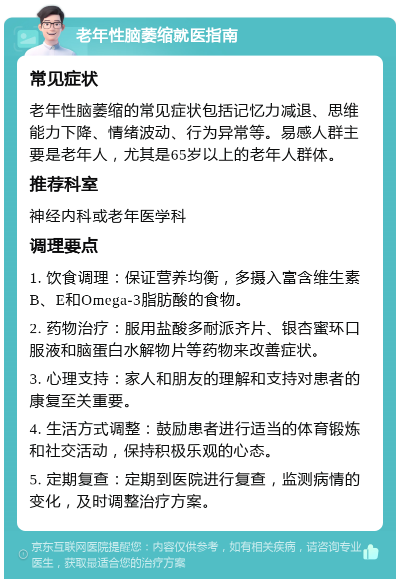 老年性脑萎缩就医指南 常见症状 老年性脑萎缩的常见症状包括记忆力减退、思维能力下降、情绪波动、行为异常等。易感人群主要是老年人，尤其是65岁以上的老年人群体。 推荐科室 神经内科或老年医学科 调理要点 1. 饮食调理：保证营养均衡，多摄入富含维生素B、E和Omega-3脂肪酸的食物。 2. 药物治疗：服用盐酸多耐派齐片、银杏蜜环口服液和脑蛋白水解物片等药物来改善症状。 3. 心理支持：家人和朋友的理解和支持对患者的康复至关重要。 4. 生活方式调整：鼓励患者进行适当的体育锻炼和社交活动，保持积极乐观的心态。 5. 定期复查：定期到医院进行复查，监测病情的变化，及时调整治疗方案。