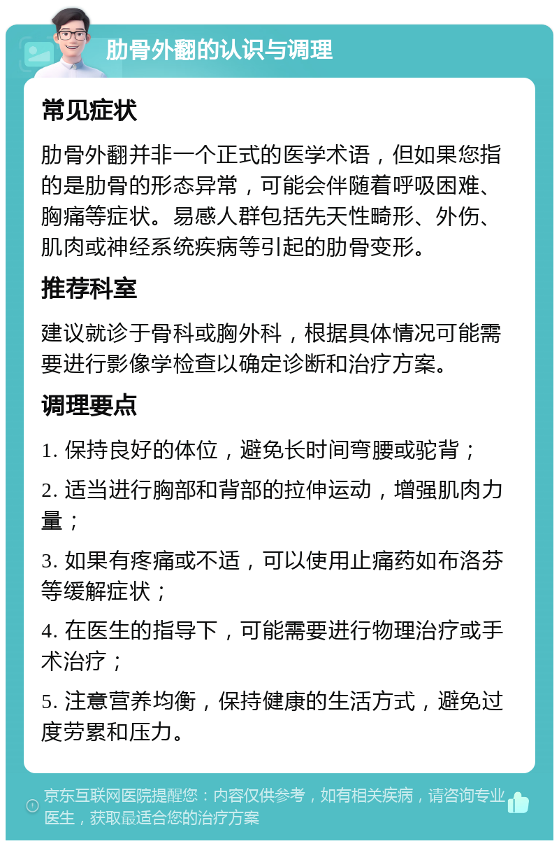 肋骨外翻的认识与调理 常见症状 肋骨外翻并非一个正式的医学术语，但如果您指的是肋骨的形态异常，可能会伴随着呼吸困难、胸痛等症状。易感人群包括先天性畸形、外伤、肌肉或神经系统疾病等引起的肋骨变形。 推荐科室 建议就诊于骨科或胸外科，根据具体情况可能需要进行影像学检查以确定诊断和治疗方案。 调理要点 1. 保持良好的体位，避免长时间弯腰或驼背； 2. 适当进行胸部和背部的拉伸运动，增强肌肉力量； 3. 如果有疼痛或不适，可以使用止痛药如布洛芬等缓解症状； 4. 在医生的指导下，可能需要进行物理治疗或手术治疗； 5. 注意营养均衡，保持健康的生活方式，避免过度劳累和压力。