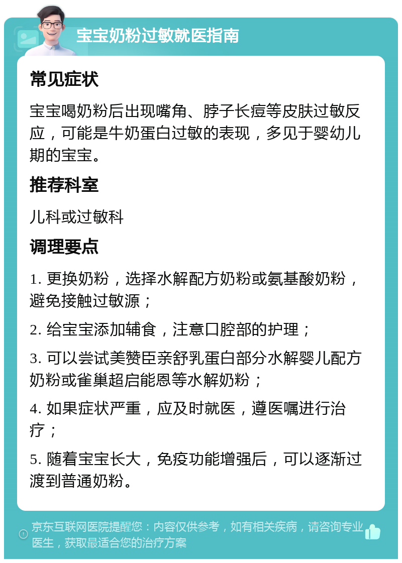 宝宝奶粉过敏就医指南 常见症状 宝宝喝奶粉后出现嘴角、脖子长痘等皮肤过敏反应，可能是牛奶蛋白过敏的表现，多见于婴幼儿期的宝宝。 推荐科室 儿科或过敏科 调理要点 1. 更换奶粉，选择水解配方奶粉或氨基酸奶粉，避免接触过敏源； 2. 给宝宝添加辅食，注意口腔部的护理； 3. 可以尝试美赞臣亲舒乳蛋白部分水解婴儿配方奶粉或雀巢超启能恩等水解奶粉； 4. 如果症状严重，应及时就医，遵医嘱进行治疗； 5. 随着宝宝长大，免疫功能增强后，可以逐渐过渡到普通奶粉。