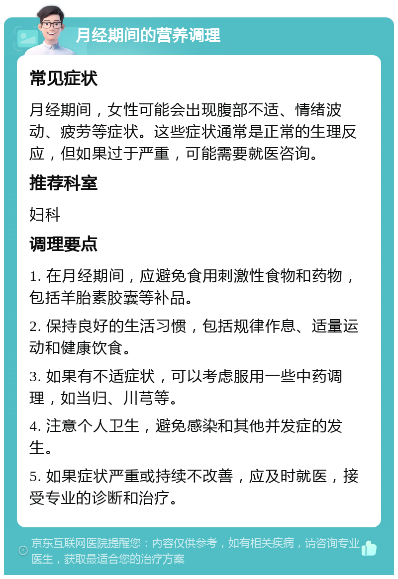 月经期间的营养调理 常见症状 月经期间，女性可能会出现腹部不适、情绪波动、疲劳等症状。这些症状通常是正常的生理反应，但如果过于严重，可能需要就医咨询。 推荐科室 妇科 调理要点 1. 在月经期间，应避免食用刺激性食物和药物，包括羊胎素胶囊等补品。 2. 保持良好的生活习惯，包括规律作息、适量运动和健康饮食。 3. 如果有不适症状，可以考虑服用一些中药调理，如当归、川芎等。 4. 注意个人卫生，避免感染和其他并发症的发生。 5. 如果症状严重或持续不改善，应及时就医，接受专业的诊断和治疗。