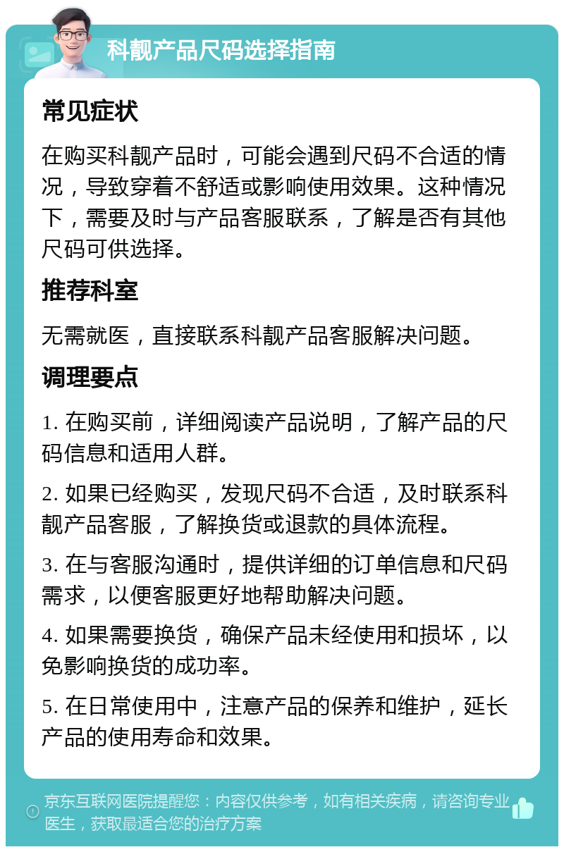 科靓产品尺码选择指南 常见症状 在购买科靓产品时，可能会遇到尺码不合适的情况，导致穿着不舒适或影响使用效果。这种情况下，需要及时与产品客服联系，了解是否有其他尺码可供选择。 推荐科室 无需就医，直接联系科靓产品客服解决问题。 调理要点 1. 在购买前，详细阅读产品说明，了解产品的尺码信息和适用人群。 2. 如果已经购买，发现尺码不合适，及时联系科靓产品客服，了解换货或退款的具体流程。 3. 在与客服沟通时，提供详细的订单信息和尺码需求，以便客服更好地帮助解决问题。 4. 如果需要换货，确保产品未经使用和损坏，以免影响换货的成功率。 5. 在日常使用中，注意产品的保养和维护，延长产品的使用寿命和效果。