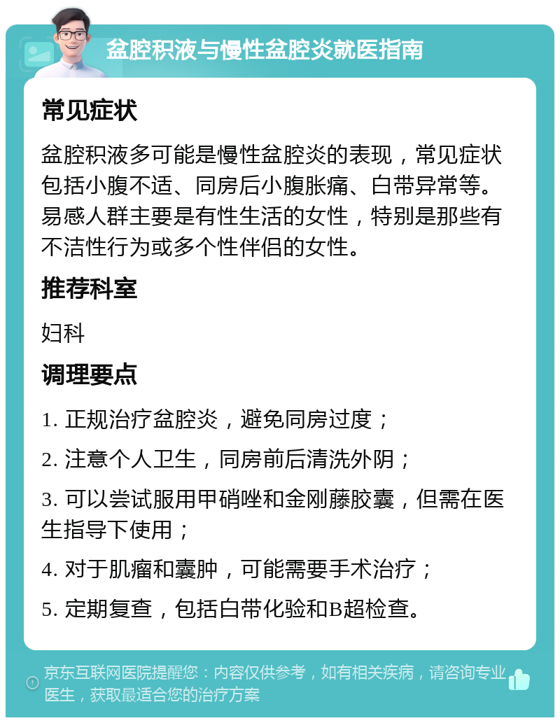 盆腔积液与慢性盆腔炎就医指南 常见症状 盆腔积液多可能是慢性盆腔炎的表现，常见症状包括小腹不适、同房后小腹胀痛、白带异常等。易感人群主要是有性生活的女性，特别是那些有不洁性行为或多个性伴侣的女性。 推荐科室 妇科 调理要点 1. 正规治疗盆腔炎，避免同房过度； 2. 注意个人卫生，同房前后清洗外阴； 3. 可以尝试服用甲硝唑和金刚藤胶囊，但需在医生指导下使用； 4. 对于肌瘤和囊肿，可能需要手术治疗； 5. 定期复查，包括白带化验和B超检查。