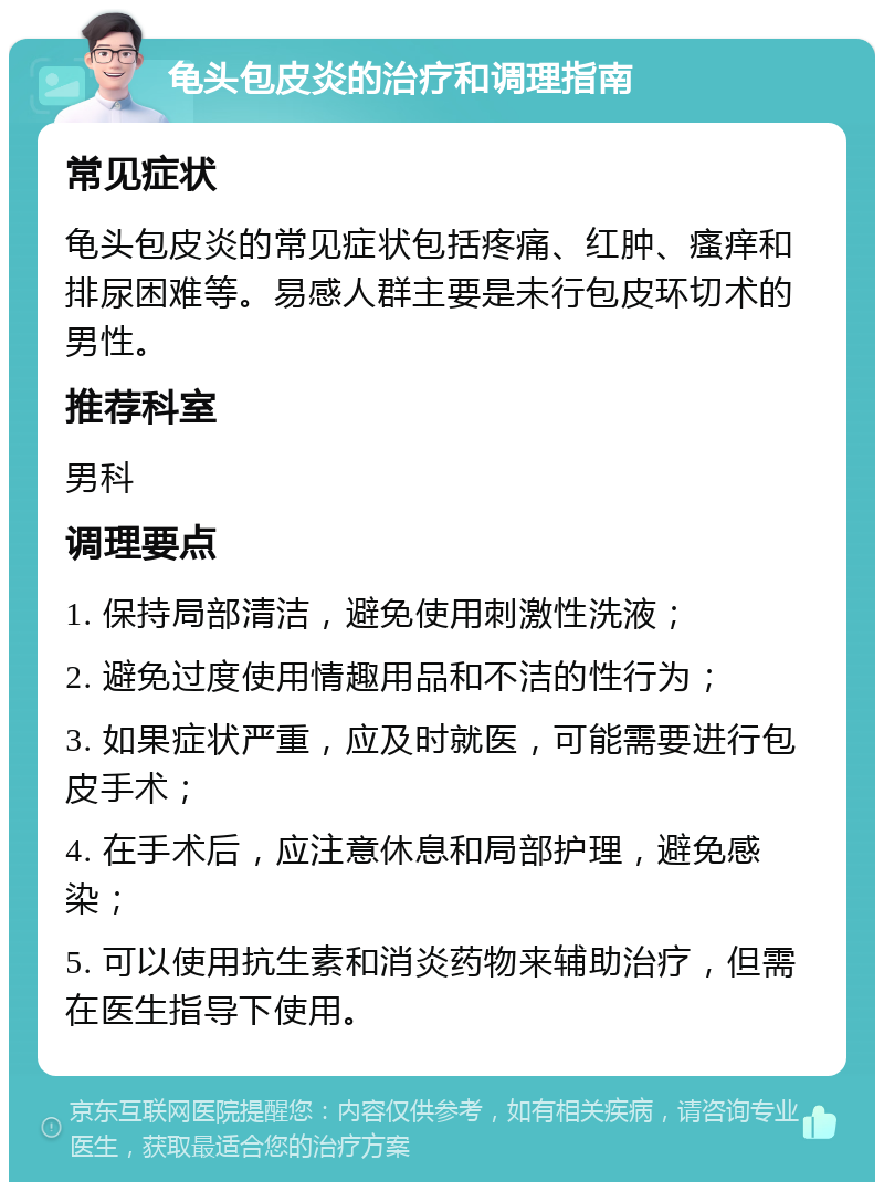 龟头包皮炎的治疗和调理指南 常见症状 龟头包皮炎的常见症状包括疼痛、红肿、瘙痒和排尿困难等。易感人群主要是未行包皮环切术的男性。 推荐科室 男科 调理要点 1. 保持局部清洁，避免使用刺激性洗液； 2. 避免过度使用情趣用品和不洁的性行为； 3. 如果症状严重，应及时就医，可能需要进行包皮手术； 4. 在手术后，应注意休息和局部护理，避免感染； 5. 可以使用抗生素和消炎药物来辅助治疗，但需在医生指导下使用。