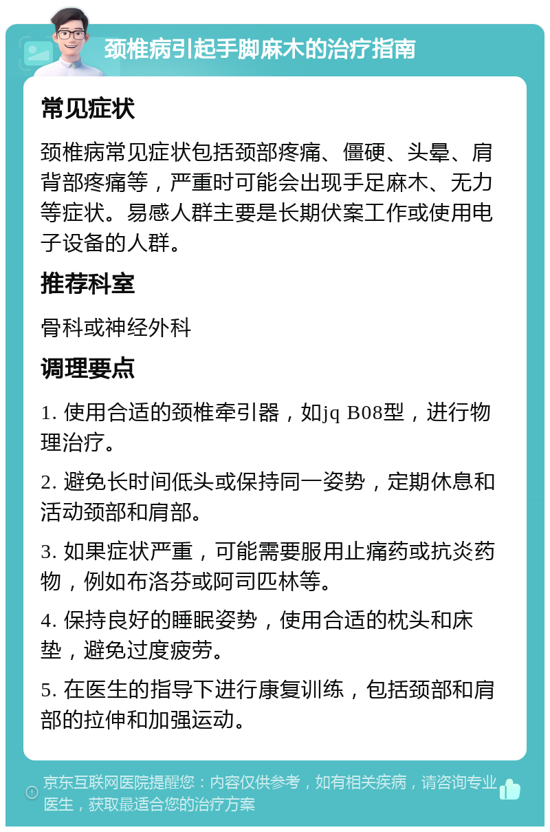 颈椎病引起手脚麻木的治疗指南 常见症状 颈椎病常见症状包括颈部疼痛、僵硬、头晕、肩背部疼痛等，严重时可能会出现手足麻木、无力等症状。易感人群主要是长期伏案工作或使用电子设备的人群。 推荐科室 骨科或神经外科 调理要点 1. 使用合适的颈椎牵引器，如jq B08型，进行物理治疗。 2. 避免长时间低头或保持同一姿势，定期休息和活动颈部和肩部。 3. 如果症状严重，可能需要服用止痛药或抗炎药物，例如布洛芬或阿司匹林等。 4. 保持良好的睡眠姿势，使用合适的枕头和床垫，避免过度疲劳。 5. 在医生的指导下进行康复训练，包括颈部和肩部的拉伸和加强运动。