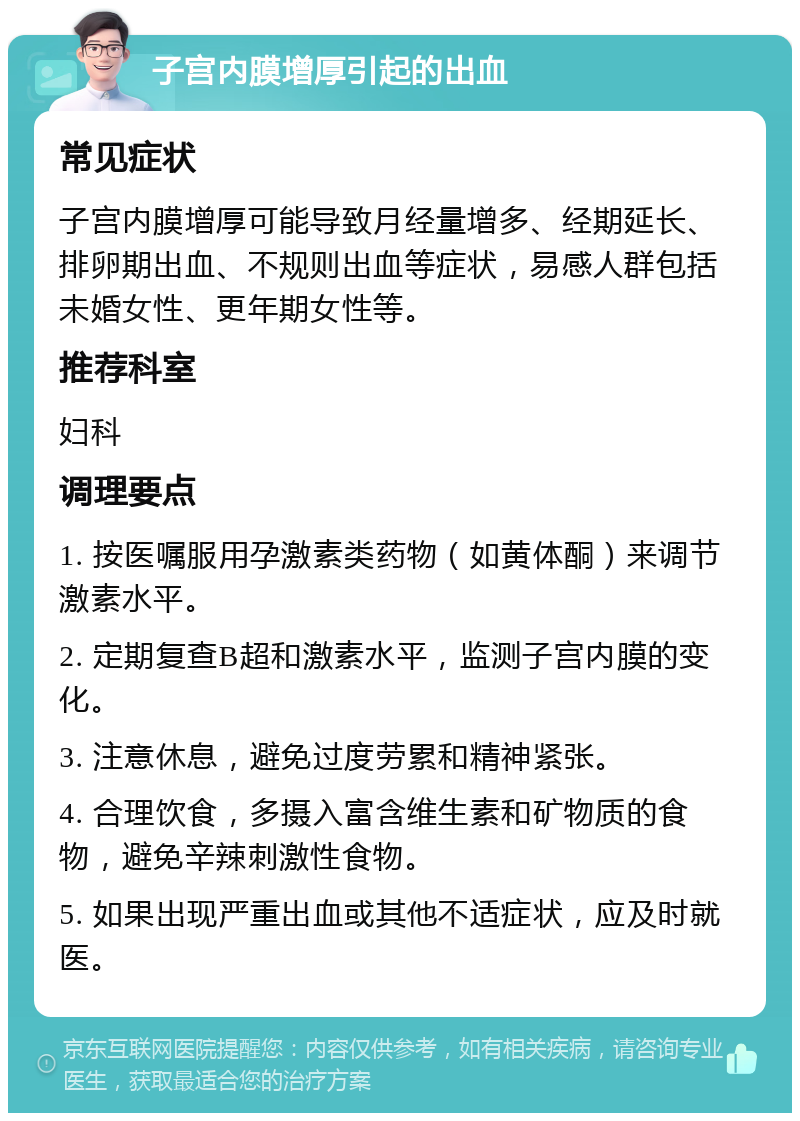 子宫内膜增厚引起的出血 常见症状 子宫内膜增厚可能导致月经量增多、经期延长、排卵期出血、不规则出血等症状，易感人群包括未婚女性、更年期女性等。 推荐科室 妇科 调理要点 1. 按医嘱服用孕激素类药物（如黄体酮）来调节激素水平。 2. 定期复查B超和激素水平，监测子宫内膜的变化。 3. 注意休息，避免过度劳累和精神紧张。 4. 合理饮食，多摄入富含维生素和矿物质的食物，避免辛辣刺激性食物。 5. 如果出现严重出血或其他不适症状，应及时就医。