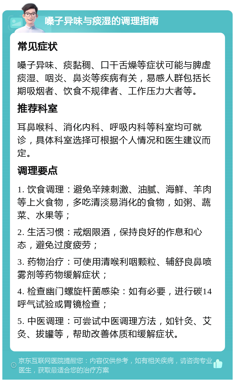 嗓子异味与痰湿的调理指南 常见症状 嗓子异味、痰黏稠、口干舌燥等症状可能与脾虚痰湿、咽炎、鼻炎等疾病有关，易感人群包括长期吸烟者、饮食不规律者、工作压力大者等。 推荐科室 耳鼻喉科、消化内科、呼吸内科等科室均可就诊，具体科室选择可根据个人情况和医生建议而定。 调理要点 1. 饮食调理：避免辛辣刺激、油腻、海鲜、羊肉等上火食物，多吃清淡易消化的食物，如粥、蔬菜、水果等； 2. 生活习惯：戒烟限酒，保持良好的作息和心态，避免过度疲劳； 3. 药物治疗：可使用清喉利咽颗粒、辅舒良鼻喷雾剂等药物缓解症状； 4. 检查幽门螺旋杆菌感染：如有必要，进行碳14呼气试验或胃镜检查； 5. 中医调理：可尝试中医调理方法，如针灸、艾灸、拔罐等，帮助改善体质和缓解症状。