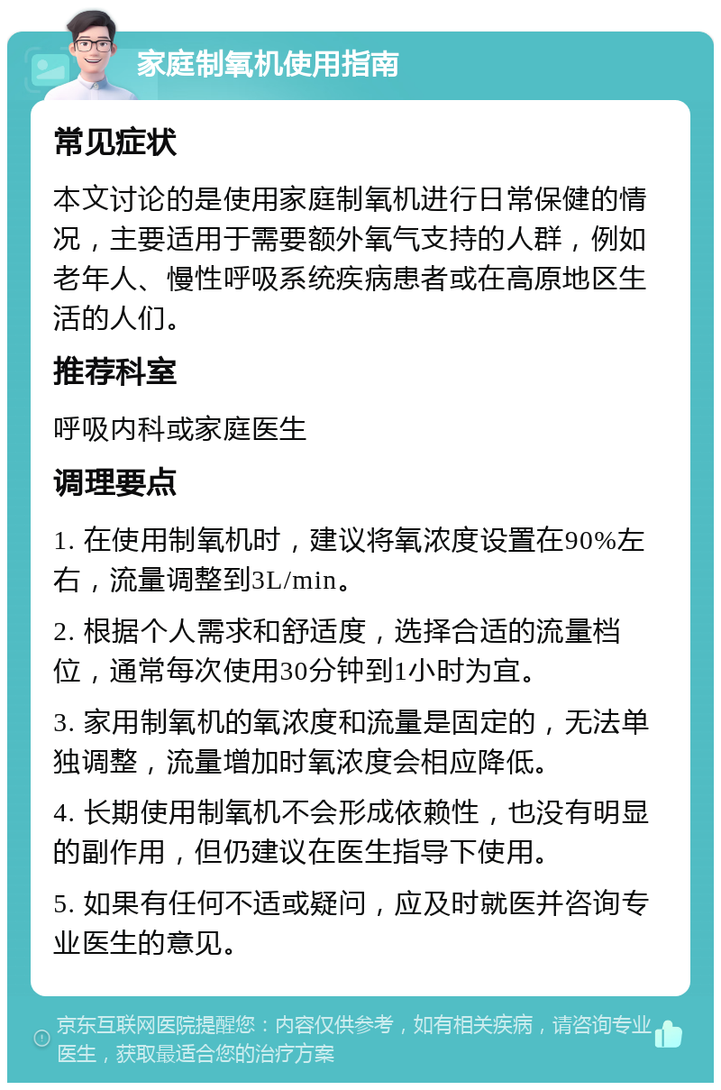 家庭制氧机使用指南 常见症状 本文讨论的是使用家庭制氧机进行日常保健的情况，主要适用于需要额外氧气支持的人群，例如老年人、慢性呼吸系统疾病患者或在高原地区生活的人们。 推荐科室 呼吸内科或家庭医生 调理要点 1. 在使用制氧机时，建议将氧浓度设置在90%左右，流量调整到3L/min。 2. 根据个人需求和舒适度，选择合适的流量档位，通常每次使用30分钟到1小时为宜。 3. 家用制氧机的氧浓度和流量是固定的，无法单独调整，流量增加时氧浓度会相应降低。 4. 长期使用制氧机不会形成依赖性，也没有明显的副作用，但仍建议在医生指导下使用。 5. 如果有任何不适或疑问，应及时就医并咨询专业医生的意见。