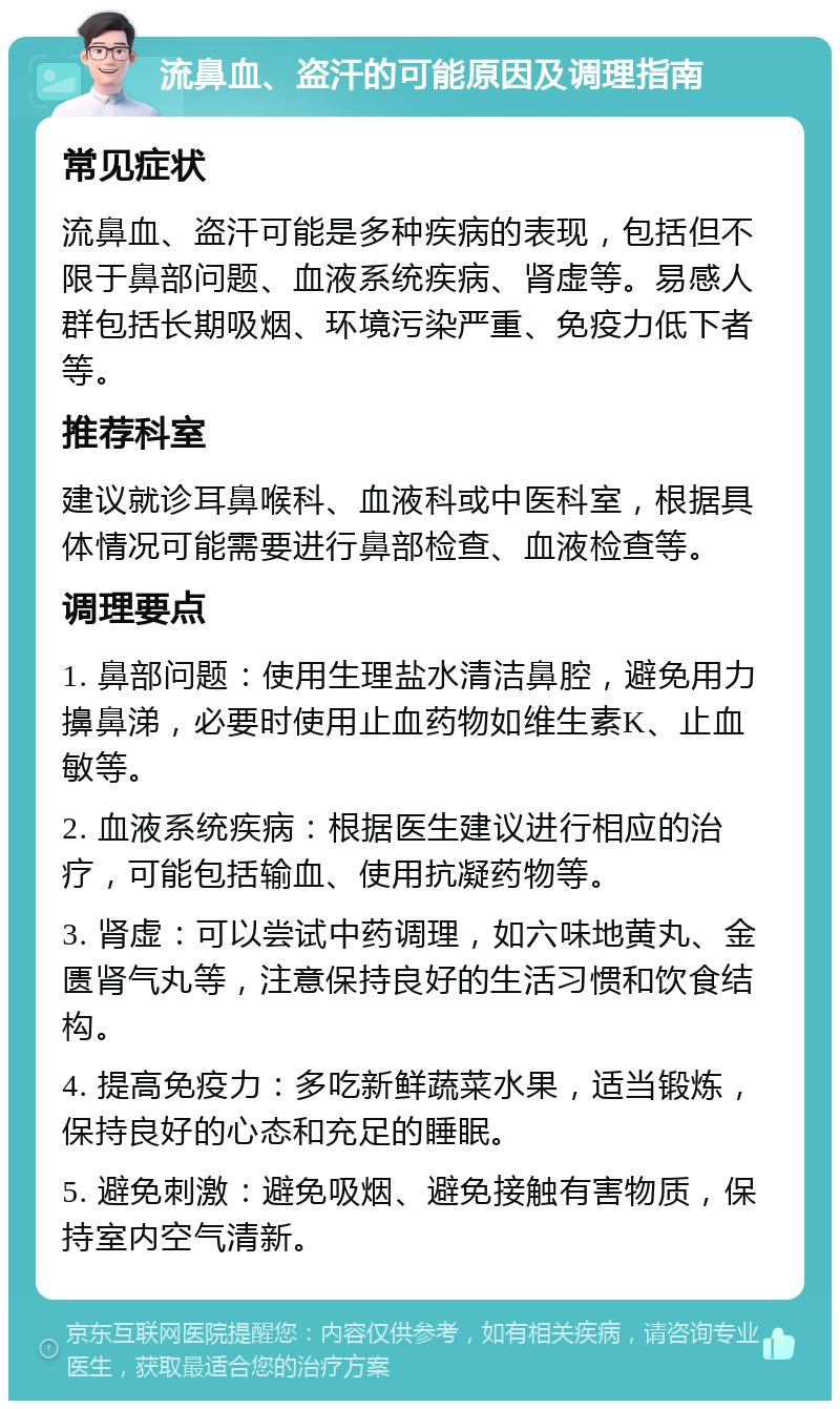 流鼻血、盗汗的可能原因及调理指南 常见症状 流鼻血、盗汗可能是多种疾病的表现，包括但不限于鼻部问题、血液系统疾病、肾虚等。易感人群包括长期吸烟、环境污染严重、免疫力低下者等。 推荐科室 建议就诊耳鼻喉科、血液科或中医科室，根据具体情况可能需要进行鼻部检查、血液检查等。 调理要点 1. 鼻部问题：使用生理盐水清洁鼻腔，避免用力擤鼻涕，必要时使用止血药物如维生素K、止血敏等。 2. 血液系统疾病：根据医生建议进行相应的治疗，可能包括输血、使用抗凝药物等。 3. 肾虚：可以尝试中药调理，如六味地黄丸、金匮肾气丸等，注意保持良好的生活习惯和饮食结构。 4. 提高免疫力：多吃新鲜蔬菜水果，适当锻炼，保持良好的心态和充足的睡眠。 5. 避免刺激：避免吸烟、避免接触有害物质，保持室内空气清新。