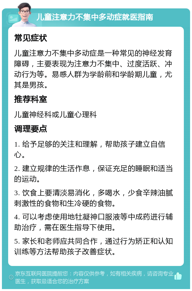 儿童注意力不集中多动症就医指南 常见症状 儿童注意力不集中多动症是一种常见的神经发育障碍，主要表现为注意力不集中、过度活跃、冲动行为等。易感人群为学龄前和学龄期儿童，尤其是男孩。 推荐科室 儿童神经科或儿童心理科 调理要点 1. 给予足够的关注和理解，帮助孩子建立自信心。 2. 建立规律的生活作息，保证充足的睡眠和适当的运动。 3. 饮食上要清淡易消化，多喝水，少食辛辣油腻刺激性的食物和生冷硬的食物。 4. 可以考虑使用地牡凝神口服液等中成药进行辅助治疗，需在医生指导下使用。 5. 家长和老师应共同合作，通过行为矫正和认知训练等方法帮助孩子改善症状。