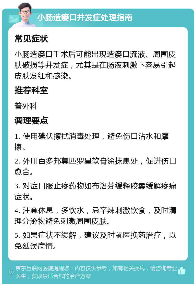 小肠造瘘口并发症处理指南 常见症状 小肠造瘘口手术后可能出现造瘘口流液、周围皮肤破损等并发症，尤其是在肠液刺激下容易引起皮肤发红和感染。 推荐科室 普外科 调理要点 1. 使用碘伏擦拭消毒处理，避免伤口沾水和摩擦。 2. 外用百多邦莫匹罗星软膏涂抹患处，促进伤口愈合。 3. 对症口服止疼药物如布洛芬缓释胶囊缓解疼痛症状。 4. 注意休息，多饮水，忌辛辣刺激饮食，及时清理分泌物避免刺激周围皮肤。 5. 如果症状不缓解，建议及时就医换药治疗，以免延误病情。