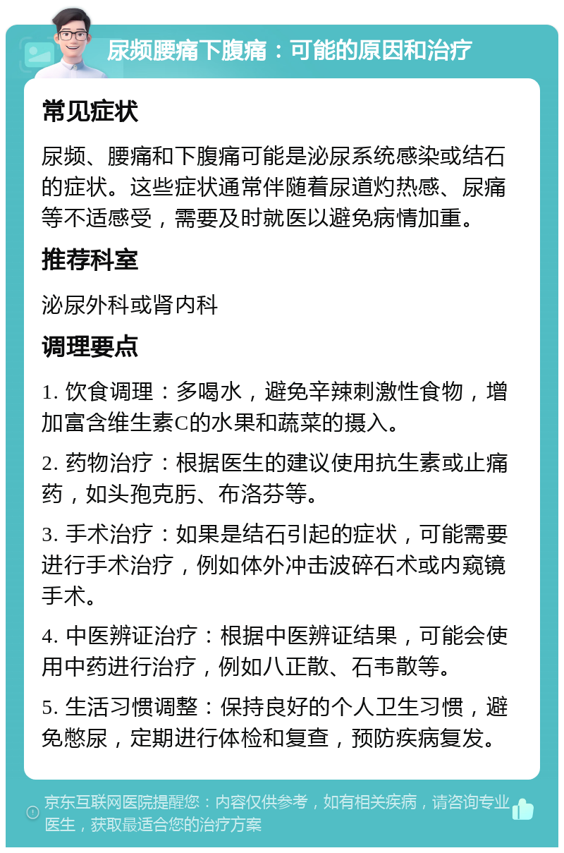 尿频腰痛下腹痛：可能的原因和治疗 常见症状 尿频、腰痛和下腹痛可能是泌尿系统感染或结石的症状。这些症状通常伴随着尿道灼热感、尿痛等不适感受，需要及时就医以避免病情加重。 推荐科室 泌尿外科或肾内科 调理要点 1. 饮食调理：多喝水，避免辛辣刺激性食物，增加富含维生素C的水果和蔬菜的摄入。 2. 药物治疗：根据医生的建议使用抗生素或止痛药，如头孢克肟、布洛芬等。 3. 手术治疗：如果是结石引起的症状，可能需要进行手术治疗，例如体外冲击波碎石术或内窥镜手术。 4. 中医辨证治疗：根据中医辨证结果，可能会使用中药进行治疗，例如八正散、石韦散等。 5. 生活习惯调整：保持良好的个人卫生习惯，避免憋尿，定期进行体检和复查，预防疾病复发。