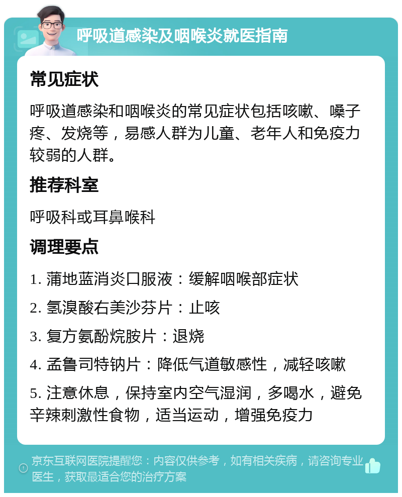 呼吸道感染及咽喉炎就医指南 常见症状 呼吸道感染和咽喉炎的常见症状包括咳嗽、嗓子疼、发烧等，易感人群为儿童、老年人和免疫力较弱的人群。 推荐科室 呼吸科或耳鼻喉科 调理要点 1. 蒲地蓝消炎口服液：缓解咽喉部症状 2. 氢溴酸右美沙芬片：止咳 3. 复方氨酚烷胺片：退烧 4. 孟鲁司特钠片：降低气道敏感性，减轻咳嗽 5. 注意休息，保持室内空气湿润，多喝水，避免辛辣刺激性食物，适当运动，增强免疫力