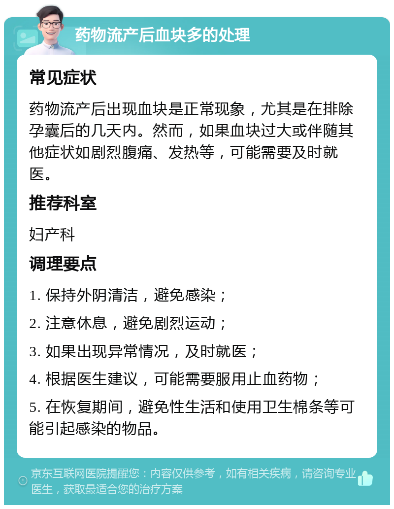 药物流产后血块多的处理 常见症状 药物流产后出现血块是正常现象，尤其是在排除孕囊后的几天内。然而，如果血块过大或伴随其他症状如剧烈腹痛、发热等，可能需要及时就医。 推荐科室 妇产科 调理要点 1. 保持外阴清洁，避免感染； 2. 注意休息，避免剧烈运动； 3. 如果出现异常情况，及时就医； 4. 根据医生建议，可能需要服用止血药物； 5. 在恢复期间，避免性生活和使用卫生棉条等可能引起感染的物品。