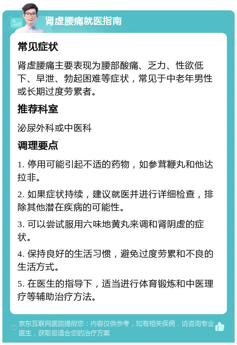 肾虚腰痛就医指南 常见症状 肾虚腰痛主要表现为腰部酸痛、乏力、性欲低下、早泄、勃起困难等症状，常见于中老年男性或长期过度劳累者。 推荐科室 泌尿外科或中医科 调理要点 1. 停用可能引起不适的药物，如参茸鞭丸和他达拉非。 2. 如果症状持续，建议就医并进行详细检查，排除其他潜在疾病的可能性。 3. 可以尝试服用六味地黄丸来调和肾阴虚的症状。 4. 保持良好的生活习惯，避免过度劳累和不良的生活方式。 5. 在医生的指导下，适当进行体育锻炼和中医理疗等辅助治疗方法。