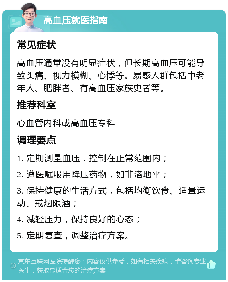 高血压就医指南 常见症状 高血压通常没有明显症状，但长期高血压可能导致头痛、视力模糊、心悸等。易感人群包括中老年人、肥胖者、有高血压家族史者等。 推荐科室 心血管内科或高血压专科 调理要点 1. 定期测量血压，控制在正常范围内； 2. 遵医嘱服用降压药物，如非洛地平； 3. 保持健康的生活方式，包括均衡饮食、适量运动、戒烟限酒； 4. 减轻压力，保持良好的心态； 5. 定期复查，调整治疗方案。