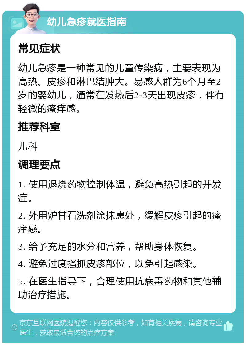 幼儿急疹就医指南 常见症状 幼儿急疹是一种常见的儿童传染病，主要表现为高热、皮疹和淋巴结肿大。易感人群为6个月至2岁的婴幼儿，通常在发热后2-3天出现皮疹，伴有轻微的瘙痒感。 推荐科室 儿科 调理要点 1. 使用退烧药物控制体温，避免高热引起的并发症。 2. 外用炉甘石洗剂涂抹患处，缓解皮疹引起的瘙痒感。 3. 给予充足的水分和营养，帮助身体恢复。 4. 避免过度搔抓皮疹部位，以免引起感染。 5. 在医生指导下，合理使用抗病毒药物和其他辅助治疗措施。