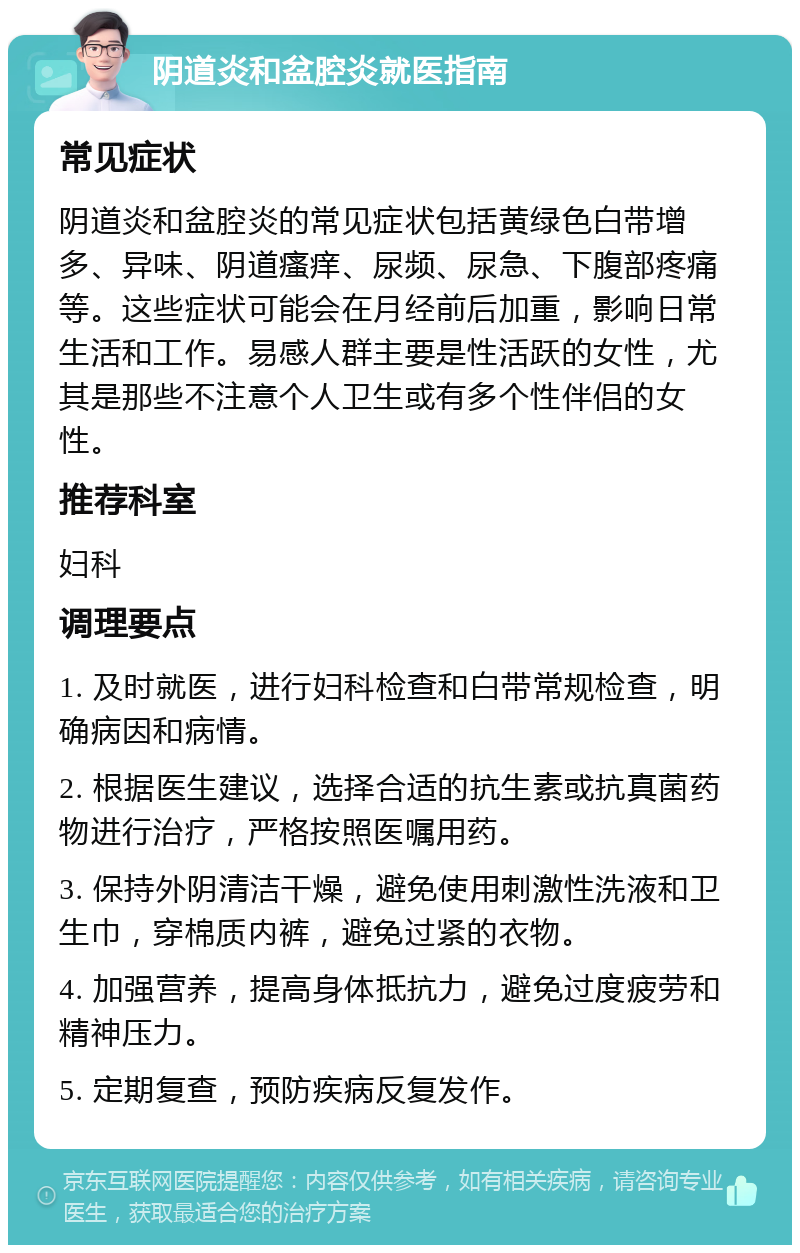 阴道炎和盆腔炎就医指南 常见症状 阴道炎和盆腔炎的常见症状包括黄绿色白带增多、异味、阴道瘙痒、尿频、尿急、下腹部疼痛等。这些症状可能会在月经前后加重，影响日常生活和工作。易感人群主要是性活跃的女性，尤其是那些不注意个人卫生或有多个性伴侣的女性。 推荐科室 妇科 调理要点 1. 及时就医，进行妇科检查和白带常规检查，明确病因和病情。 2. 根据医生建议，选择合适的抗生素或抗真菌药物进行治疗，严格按照医嘱用药。 3. 保持外阴清洁干燥，避免使用刺激性洗液和卫生巾，穿棉质内裤，避免过紧的衣物。 4. 加强营养，提高身体抵抗力，避免过度疲劳和精神压力。 5. 定期复查，预防疾病反复发作。