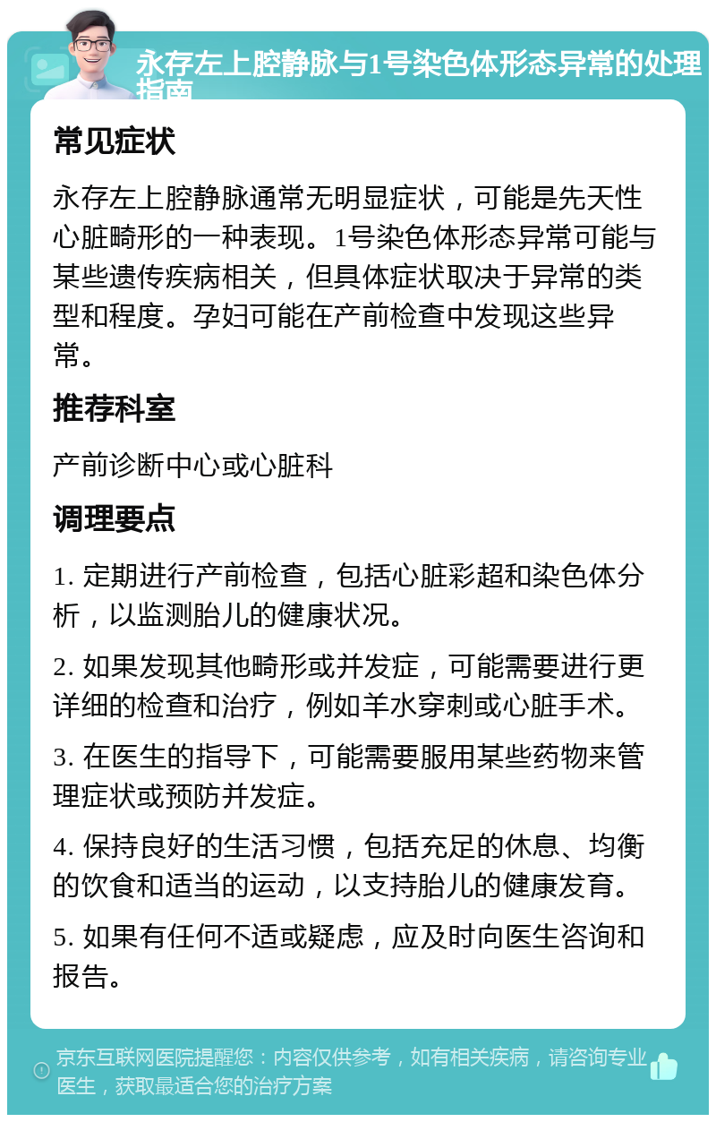 永存左上腔静脉与1号染色体形态异常的处理指南 常见症状 永存左上腔静脉通常无明显症状，可能是先天性心脏畸形的一种表现。1号染色体形态异常可能与某些遗传疾病相关，但具体症状取决于异常的类型和程度。孕妇可能在产前检查中发现这些异常。 推荐科室 产前诊断中心或心脏科 调理要点 1. 定期进行产前检查，包括心脏彩超和染色体分析，以监测胎儿的健康状况。 2. 如果发现其他畸形或并发症，可能需要进行更详细的检查和治疗，例如羊水穿刺或心脏手术。 3. 在医生的指导下，可能需要服用某些药物来管理症状或预防并发症。 4. 保持良好的生活习惯，包括充足的休息、均衡的饮食和适当的运动，以支持胎儿的健康发育。 5. 如果有任何不适或疑虑，应及时向医生咨询和报告。