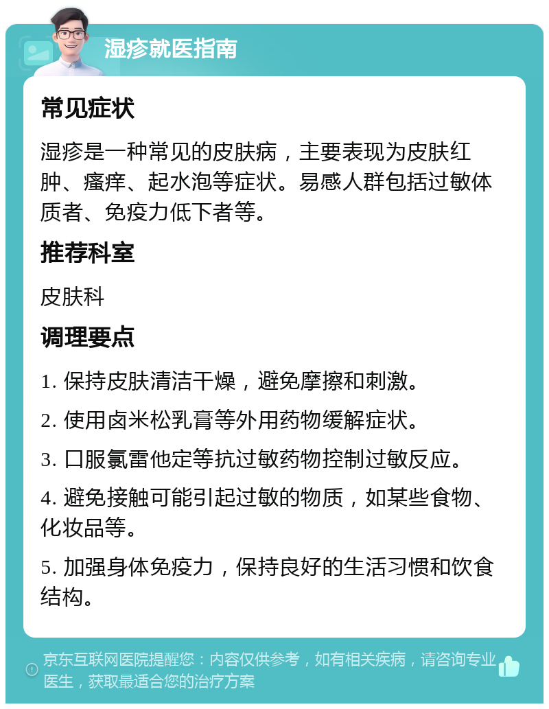 湿疹就医指南 常见症状 湿疹是一种常见的皮肤病，主要表现为皮肤红肿、瘙痒、起水泡等症状。易感人群包括过敏体质者、免疫力低下者等。 推荐科室 皮肤科 调理要点 1. 保持皮肤清洁干燥，避免摩擦和刺激。 2. 使用卤米松乳膏等外用药物缓解症状。 3. 口服氯雷他定等抗过敏药物控制过敏反应。 4. 避免接触可能引起过敏的物质，如某些食物、化妆品等。 5. 加强身体免疫力，保持良好的生活习惯和饮食结构。