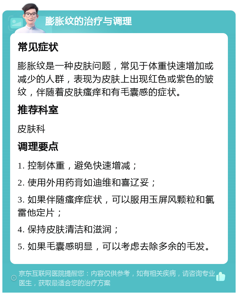 膨胀纹的治疗与调理 常见症状 膨胀纹是一种皮肤问题，常见于体重快速增加或减少的人群，表现为皮肤上出现红色或紫色的皱纹，伴随着皮肤瘙痒和有毛囊感的症状。 推荐科室 皮肤科 调理要点 1. 控制体重，避免快速增减； 2. 使用外用药膏如迪维和喜辽妥； 3. 如果伴随瘙痒症状，可以服用玉屏风颗粒和氯雷他定片； 4. 保持皮肤清洁和滋润； 5. 如果毛囊感明显，可以考虑去除多余的毛发。