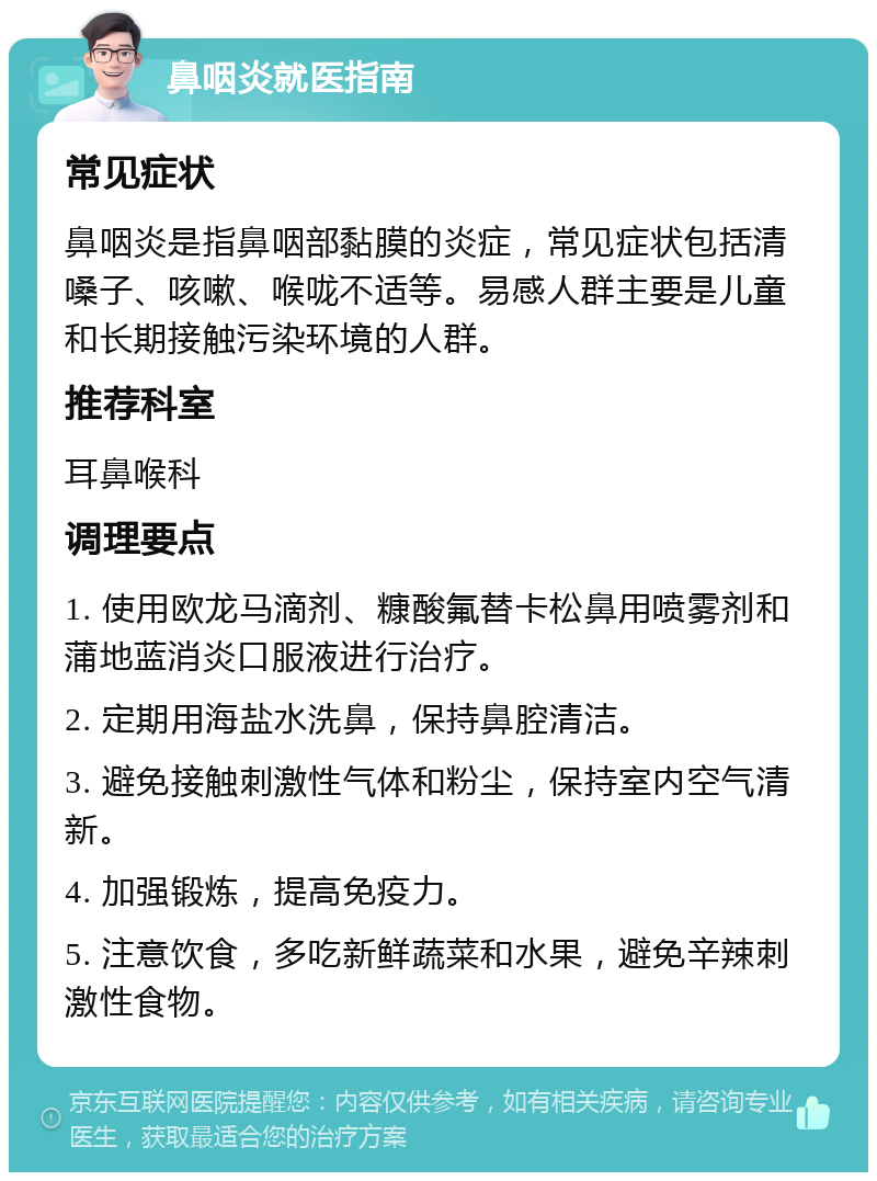 鼻咽炎就医指南 常见症状 鼻咽炎是指鼻咽部黏膜的炎症，常见症状包括清嗓子、咳嗽、喉咙不适等。易感人群主要是儿童和长期接触污染环境的人群。 推荐科室 耳鼻喉科 调理要点 1. 使用欧龙马滴剂、糠酸氟替卡松鼻用喷雾剂和蒲地蓝消炎口服液进行治疗。 2. 定期用海盐水洗鼻，保持鼻腔清洁。 3. 避免接触刺激性气体和粉尘，保持室内空气清新。 4. 加强锻炼，提高免疫力。 5. 注意饮食，多吃新鲜蔬菜和水果，避免辛辣刺激性食物。