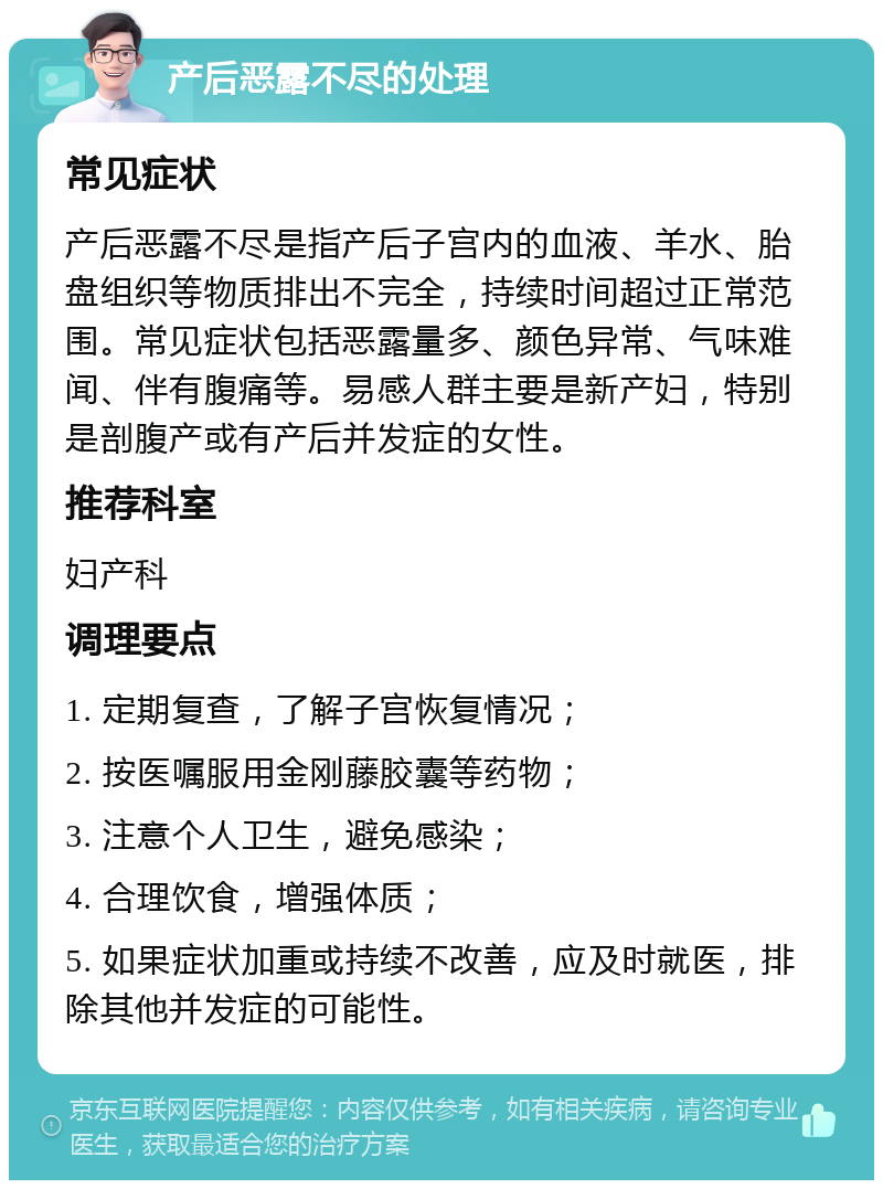 产后恶露不尽的处理 常见症状 产后恶露不尽是指产后子宫内的血液、羊水、胎盘组织等物质排出不完全，持续时间超过正常范围。常见症状包括恶露量多、颜色异常、气味难闻、伴有腹痛等。易感人群主要是新产妇，特别是剖腹产或有产后并发症的女性。 推荐科室 妇产科 调理要点 1. 定期复查，了解子宫恢复情况； 2. 按医嘱服用金刚藤胶囊等药物； 3. 注意个人卫生，避免感染； 4. 合理饮食，增强体质； 5. 如果症状加重或持续不改善，应及时就医，排除其他并发症的可能性。