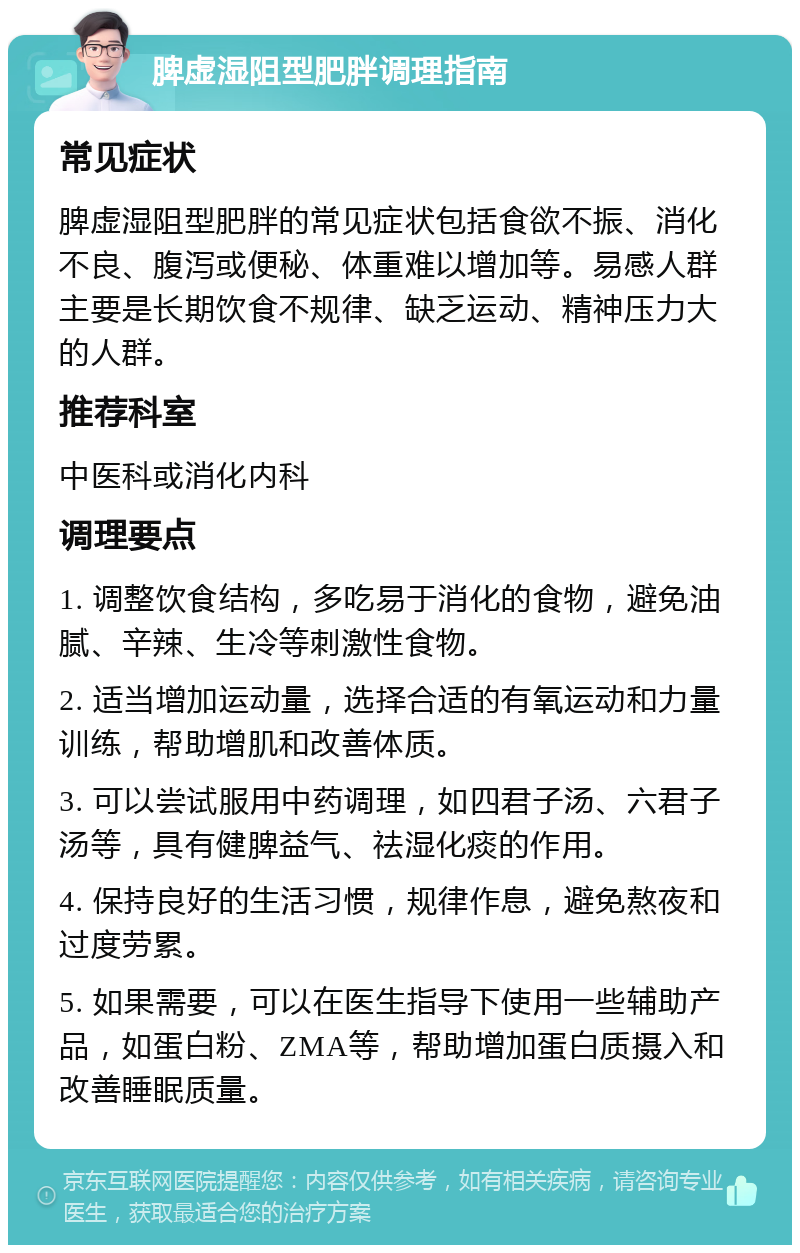 脾虚湿阻型肥胖调理指南 常见症状 脾虚湿阻型肥胖的常见症状包括食欲不振、消化不良、腹泻或便秘、体重难以增加等。易感人群主要是长期饮食不规律、缺乏运动、精神压力大的人群。 推荐科室 中医科或消化内科 调理要点 1. 调整饮食结构，多吃易于消化的食物，避免油腻、辛辣、生冷等刺激性食物。 2. 适当增加运动量，选择合适的有氧运动和力量训练，帮助增肌和改善体质。 3. 可以尝试服用中药调理，如四君子汤、六君子汤等，具有健脾益气、祛湿化痰的作用。 4. 保持良好的生活习惯，规律作息，避免熬夜和过度劳累。 5. 如果需要，可以在医生指导下使用一些辅助产品，如蛋白粉、ZMA等，帮助增加蛋白质摄入和改善睡眠质量。