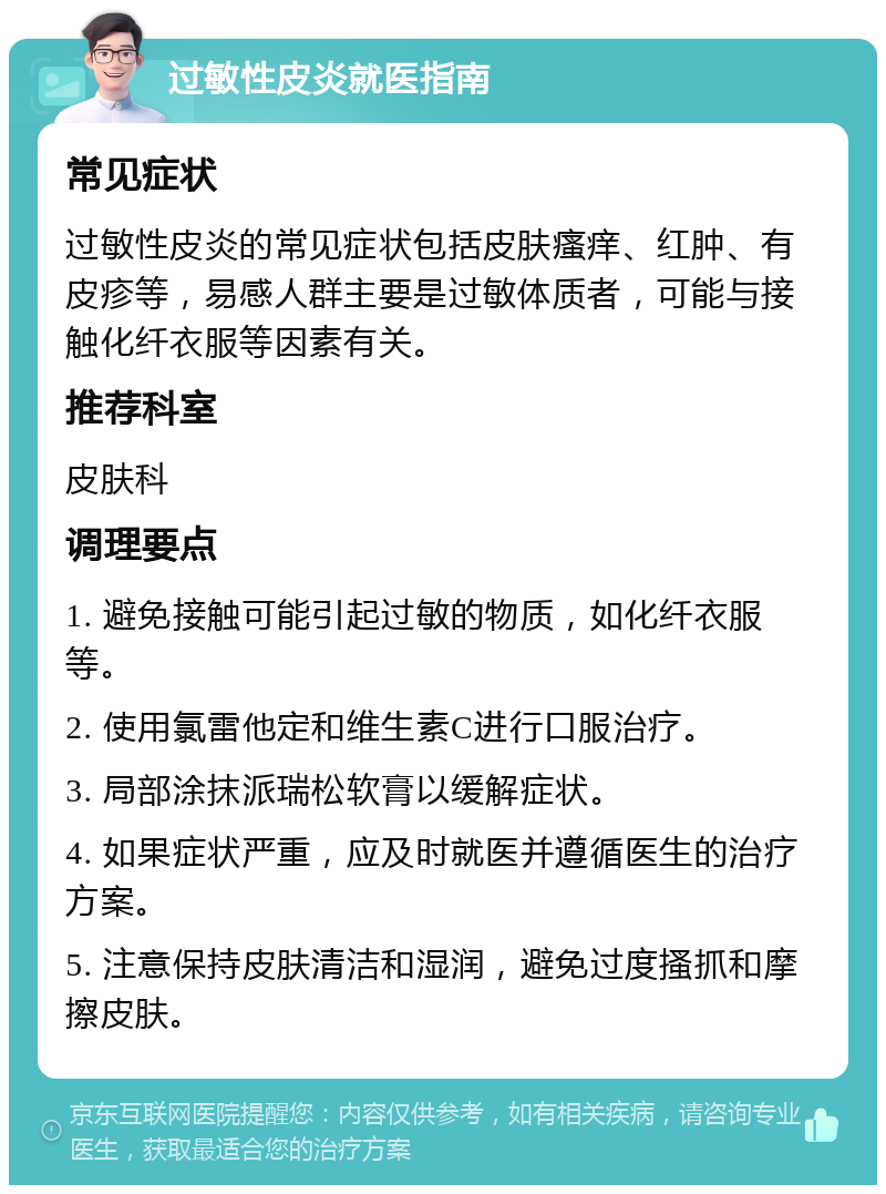 过敏性皮炎就医指南 常见症状 过敏性皮炎的常见症状包括皮肤瘙痒、红肿、有皮疹等，易感人群主要是过敏体质者，可能与接触化纤衣服等因素有关。 推荐科室 皮肤科 调理要点 1. 避免接触可能引起过敏的物质，如化纤衣服等。 2. 使用氯雷他定和维生素C进行口服治疗。 3. 局部涂抹派瑞松软膏以缓解症状。 4. 如果症状严重，应及时就医并遵循医生的治疗方案。 5. 注意保持皮肤清洁和湿润，避免过度搔抓和摩擦皮肤。