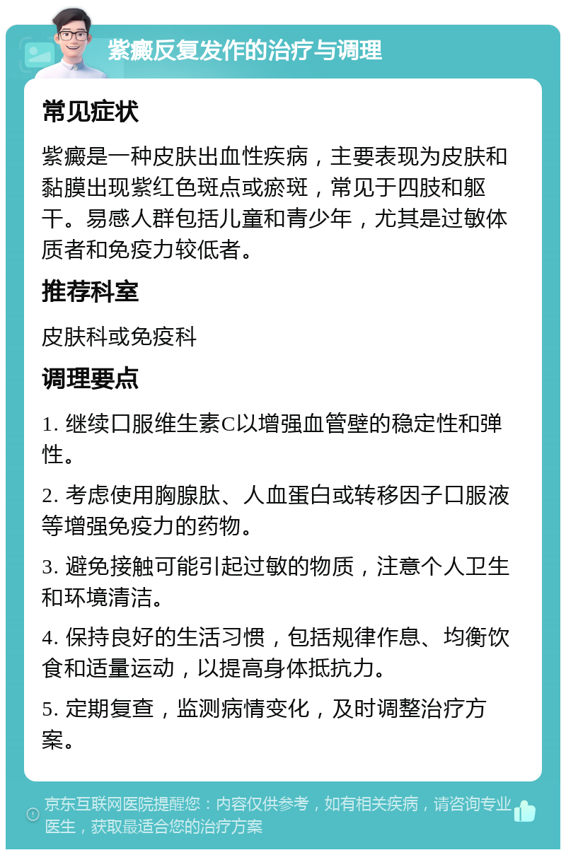 紫癜反复发作的治疗与调理 常见症状 紫癜是一种皮肤出血性疾病，主要表现为皮肤和黏膜出现紫红色斑点或瘀斑，常见于四肢和躯干。易感人群包括儿童和青少年，尤其是过敏体质者和免疫力较低者。 推荐科室 皮肤科或免疫科 调理要点 1. 继续口服维生素C以增强血管壁的稳定性和弹性。 2. 考虑使用胸腺肽、人血蛋白或转移因子口服液等增强免疫力的药物。 3. 避免接触可能引起过敏的物质，注意个人卫生和环境清洁。 4. 保持良好的生活习惯，包括规律作息、均衡饮食和适量运动，以提高身体抵抗力。 5. 定期复查，监测病情变化，及时调整治疗方案。