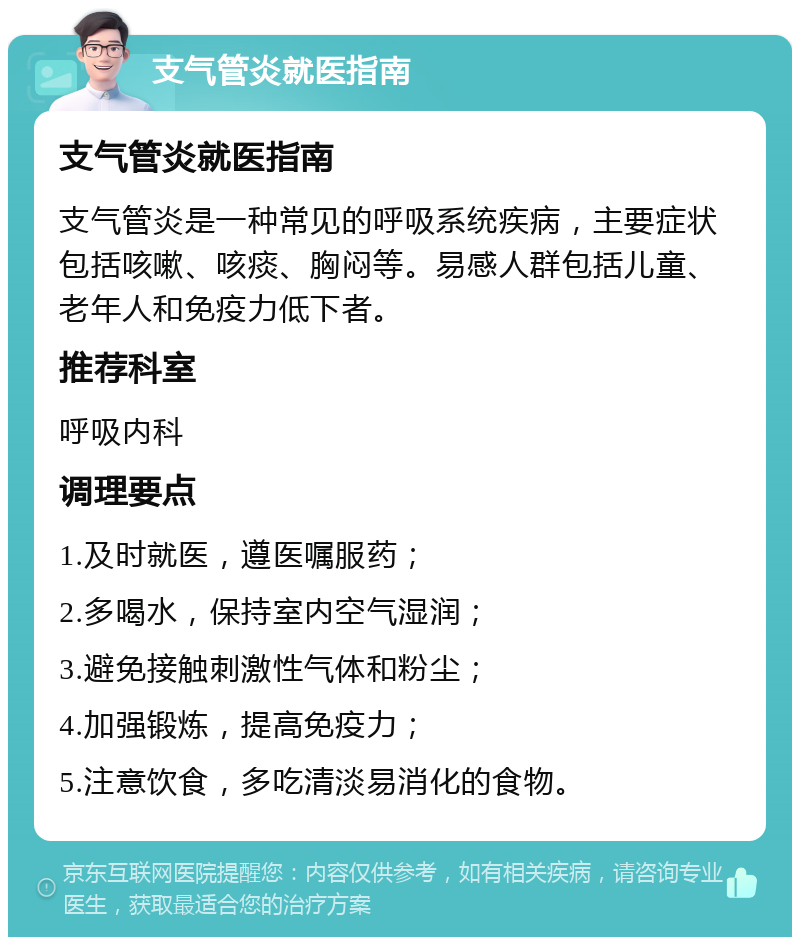 支气管炎就医指南 支气管炎就医指南 支气管炎是一种常见的呼吸系统疾病，主要症状包括咳嗽、咳痰、胸闷等。易感人群包括儿童、老年人和免疫力低下者。 推荐科室 呼吸内科 调理要点 1.及时就医，遵医嘱服药； 2.多喝水，保持室内空气湿润； 3.避免接触刺激性气体和粉尘； 4.加强锻炼，提高免疫力； 5.注意饮食，多吃清淡易消化的食物。