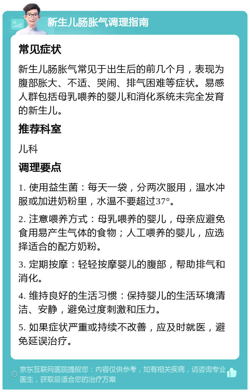 新生儿肠胀气调理指南 常见症状 新生儿肠胀气常见于出生后的前几个月，表现为腹部胀大、不适、哭闹、排气困难等症状。易感人群包括母乳喂养的婴儿和消化系统未完全发育的新生儿。 推荐科室 儿科 调理要点 1. 使用益生菌：每天一袋，分两次服用，温水冲服或加进奶粉里，水温不要超过37°。 2. 注意喂养方式：母乳喂养的婴儿，母亲应避免食用易产生气体的食物；人工喂养的婴儿，应选择适合的配方奶粉。 3. 定期按摩：轻轻按摩婴儿的腹部，帮助排气和消化。 4. 维持良好的生活习惯：保持婴儿的生活环境清洁、安静，避免过度刺激和压力。 5. 如果症状严重或持续不改善，应及时就医，避免延误治疗。