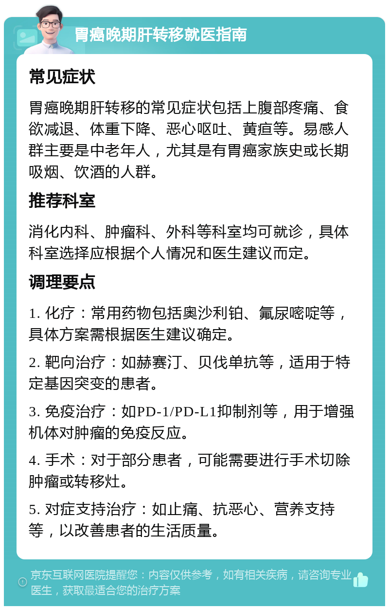 胃癌晚期肝转移就医指南 常见症状 胃癌晚期肝转移的常见症状包括上腹部疼痛、食欲减退、体重下降、恶心呕吐、黄疸等。易感人群主要是中老年人，尤其是有胃癌家族史或长期吸烟、饮酒的人群。 推荐科室 消化内科、肿瘤科、外科等科室均可就诊，具体科室选择应根据个人情况和医生建议而定。 调理要点 1. 化疗：常用药物包括奥沙利铂、氟尿嘧啶等，具体方案需根据医生建议确定。 2. 靶向治疗：如赫赛汀、贝伐单抗等，适用于特定基因突变的患者。 3. 免疫治疗：如PD-1/PD-L1抑制剂等，用于增强机体对肿瘤的免疫反应。 4. 手术：对于部分患者，可能需要进行手术切除肿瘤或转移灶。 5. 对症支持治疗：如止痛、抗恶心、营养支持等，以改善患者的生活质量。