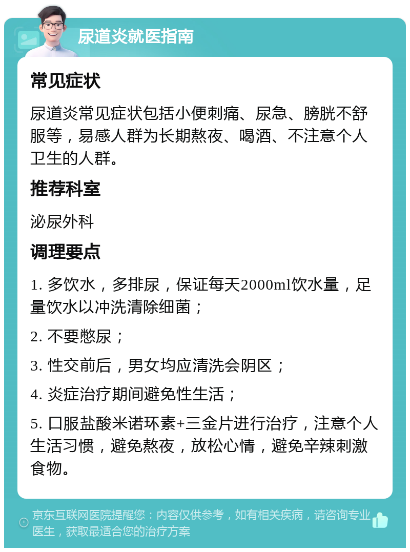 尿道炎就医指南 常见症状 尿道炎常见症状包括小便刺痛、尿急、膀胱不舒服等，易感人群为长期熬夜、喝酒、不注意个人卫生的人群。 推荐科室 泌尿外科 调理要点 1. 多饮水，多排尿，保证每天2000ml饮水量，足量饮水以冲洗清除细菌； 2. 不要憋尿； 3. 性交前后，男女均应清洗会阴区； 4. 炎症治疗期间避免性生活； 5. 口服盐酸米诺环素+三金片进行治疗，注意个人生活习惯，避免熬夜，放松心情，避免辛辣刺激食物。