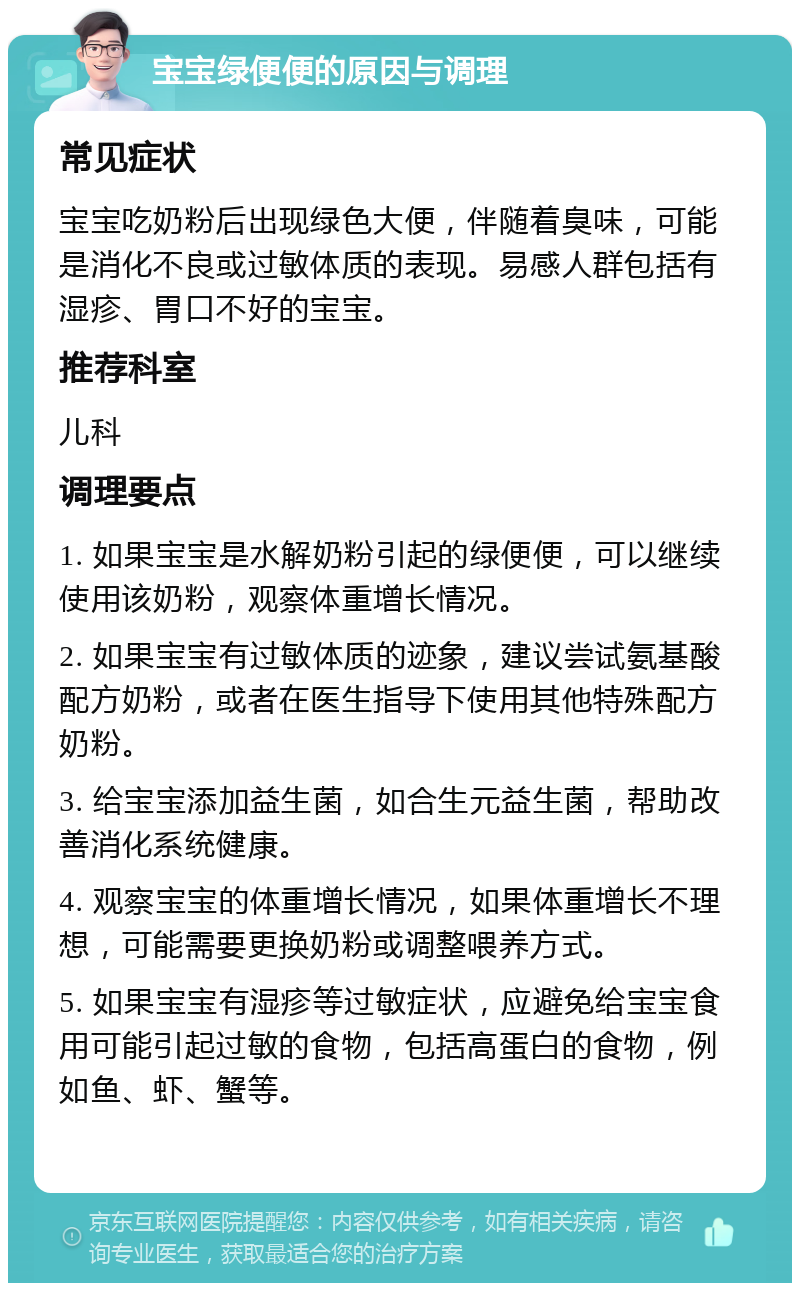 宝宝绿便便的原因与调理 常见症状 宝宝吃奶粉后出现绿色大便，伴随着臭味，可能是消化不良或过敏体质的表现。易感人群包括有湿疹、胃口不好的宝宝。 推荐科室 儿科 调理要点 1. 如果宝宝是水解奶粉引起的绿便便，可以继续使用该奶粉，观察体重增长情况。 2. 如果宝宝有过敏体质的迹象，建议尝试氨基酸配方奶粉，或者在医生指导下使用其他特殊配方奶粉。 3. 给宝宝添加益生菌，如合生元益生菌，帮助改善消化系统健康。 4. 观察宝宝的体重增长情况，如果体重增长不理想，可能需要更换奶粉或调整喂养方式。 5. 如果宝宝有湿疹等过敏症状，应避免给宝宝食用可能引起过敏的食物，包括高蛋白的食物，例如鱼、虾、蟹等。