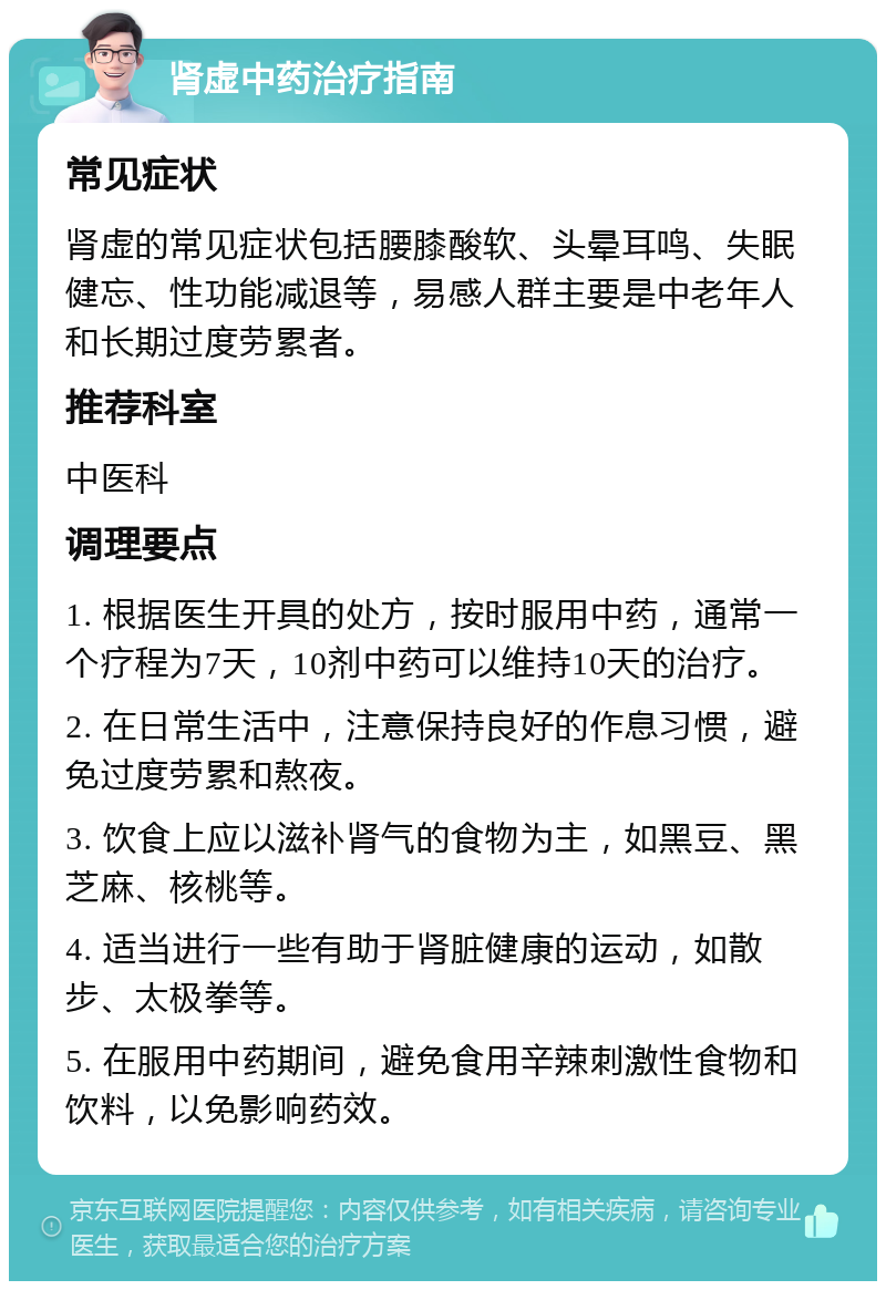 肾虚中药治疗指南 常见症状 肾虚的常见症状包括腰膝酸软、头晕耳鸣、失眠健忘、性功能减退等，易感人群主要是中老年人和长期过度劳累者。 推荐科室 中医科 调理要点 1. 根据医生开具的处方，按时服用中药，通常一个疗程为7天，10剂中药可以维持10天的治疗。 2. 在日常生活中，注意保持良好的作息习惯，避免过度劳累和熬夜。 3. 饮食上应以滋补肾气的食物为主，如黑豆、黑芝麻、核桃等。 4. 适当进行一些有助于肾脏健康的运动，如散步、太极拳等。 5. 在服用中药期间，避免食用辛辣刺激性食物和饮料，以免影响药效。