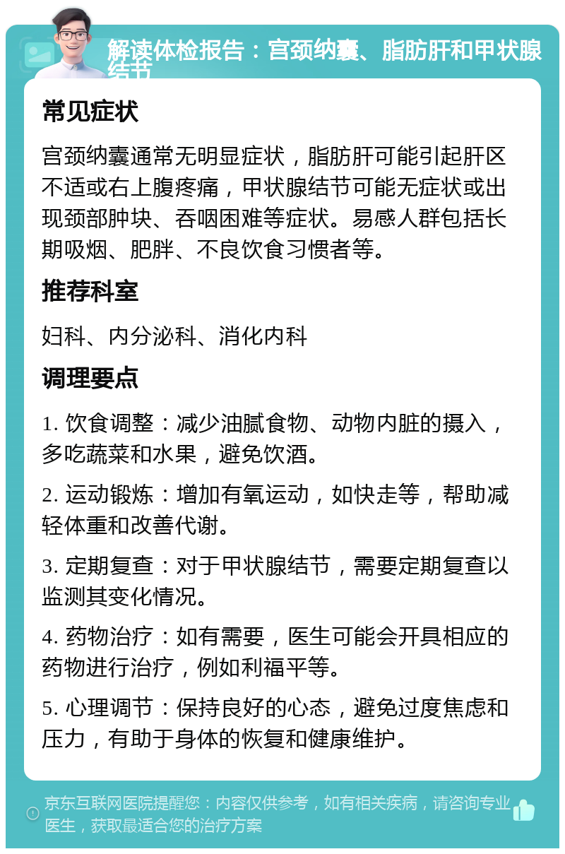 解读体检报告：宫颈纳囊、脂肪肝和甲状腺结节 常见症状 宫颈纳囊通常无明显症状，脂肪肝可能引起肝区不适或右上腹疼痛，甲状腺结节可能无症状或出现颈部肿块、吞咽困难等症状。易感人群包括长期吸烟、肥胖、不良饮食习惯者等。 推荐科室 妇科、内分泌科、消化内科 调理要点 1. 饮食调整：减少油腻食物、动物内脏的摄入，多吃蔬菜和水果，避免饮酒。 2. 运动锻炼：增加有氧运动，如快走等，帮助减轻体重和改善代谢。 3. 定期复查：对于甲状腺结节，需要定期复查以监测其变化情况。 4. 药物治疗：如有需要，医生可能会开具相应的药物进行治疗，例如利福平等。 5. 心理调节：保持良好的心态，避免过度焦虑和压力，有助于身体的恢复和健康维护。