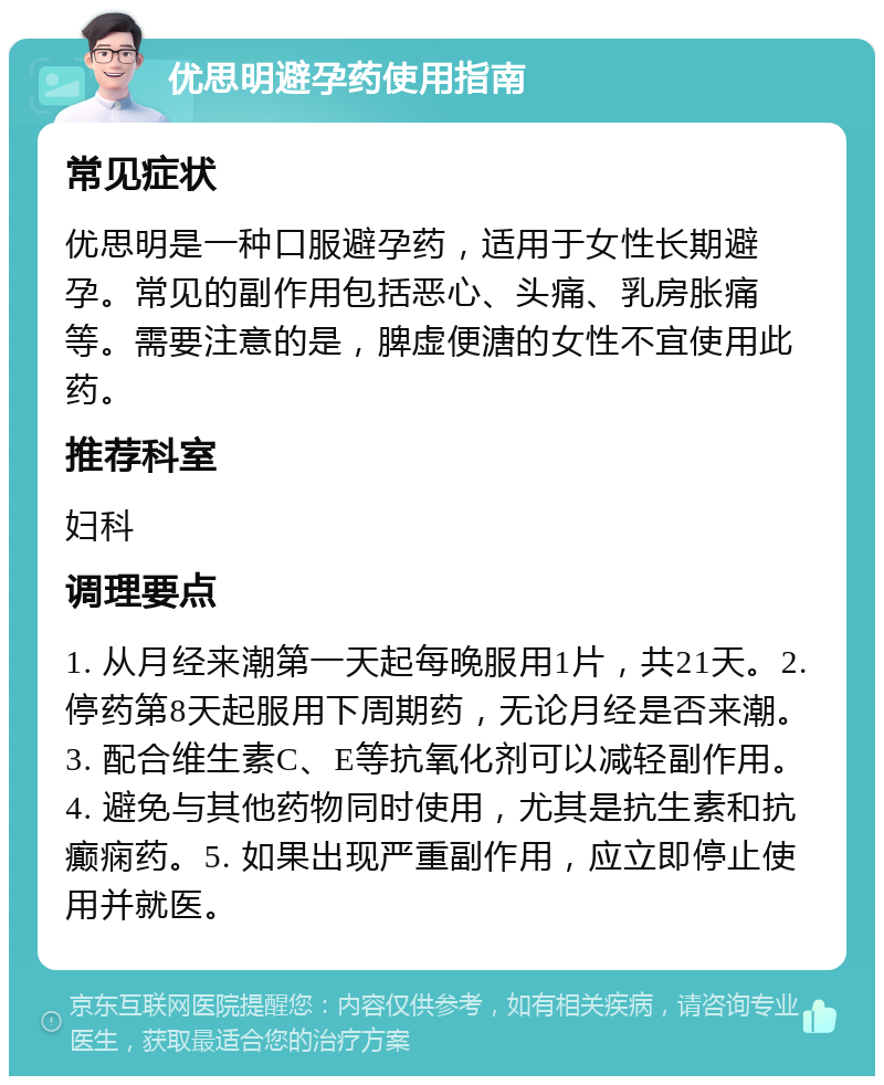 优思明避孕药使用指南 常见症状 优思明是一种口服避孕药，适用于女性长期避孕。常见的副作用包括恶心、头痛、乳房胀痛等。需要注意的是，脾虚便溏的女性不宜使用此药。 推荐科室 妇科 调理要点 1. 从月经来潮第一天起每晚服用1片，共21天。2. 停药第8天起服用下周期药，无论月经是否来潮。3. 配合维生素C、E等抗氧化剂可以减轻副作用。4. 避免与其他药物同时使用，尤其是抗生素和抗癫痫药。5. 如果出现严重副作用，应立即停止使用并就医。