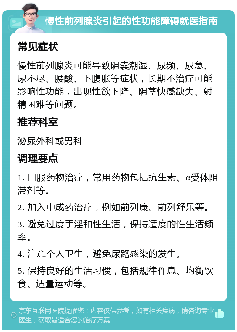 慢性前列腺炎引起的性功能障碍就医指南 常见症状 慢性前列腺炎可能导致阴囊潮湿、尿频、尿急、尿不尽、腰酸、下腹胀等症状，长期不治疗可能影响性功能，出现性欲下降、阴茎快感缺失、射精困难等问题。 推荐科室 泌尿外科或男科 调理要点 1. 口服药物治疗，常用药物包括抗生素、α受体阻滞剂等。 2. 加入中成药治疗，例如前列康、前列舒乐等。 3. 避免过度手淫和性生活，保持适度的性生活频率。 4. 注意个人卫生，避免尿路感染的发生。 5. 保持良好的生活习惯，包括规律作息、均衡饮食、适量运动等。