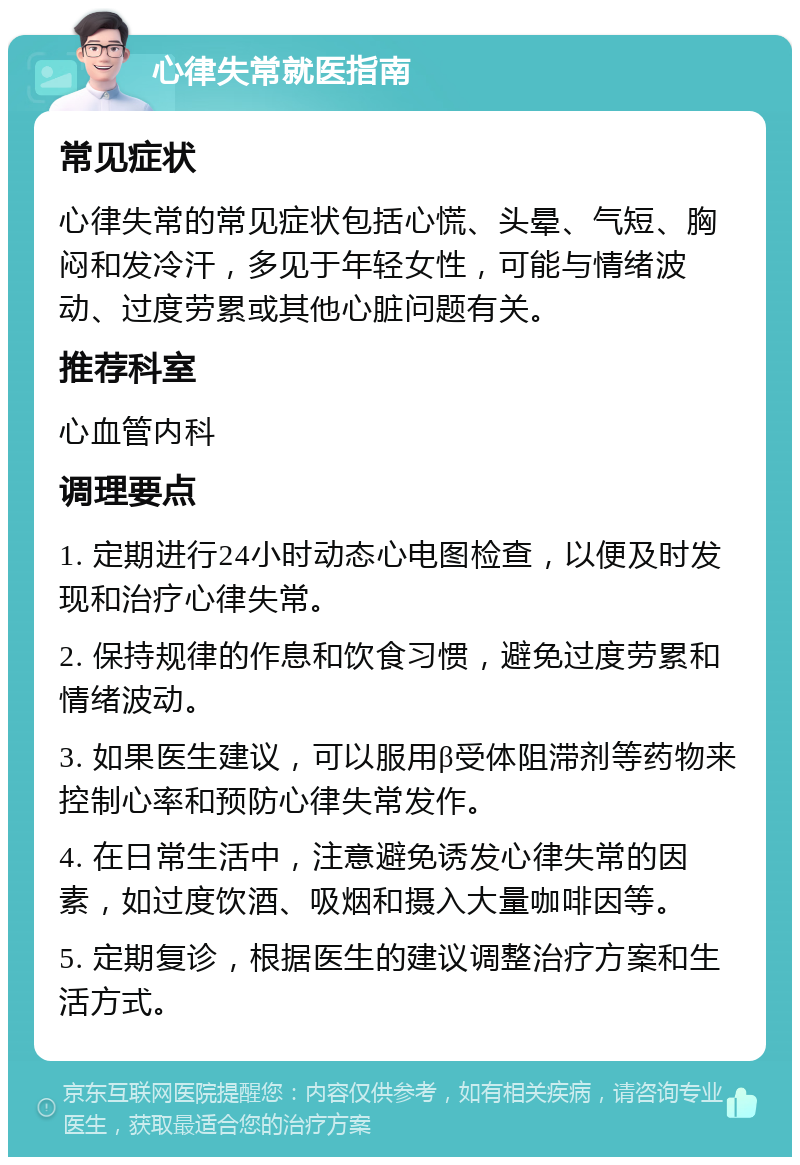 心律失常就医指南 常见症状 心律失常的常见症状包括心慌、头晕、气短、胸闷和发冷汗，多见于年轻女性，可能与情绪波动、过度劳累或其他心脏问题有关。 推荐科室 心血管内科 调理要点 1. 定期进行24小时动态心电图检查，以便及时发现和治疗心律失常。 2. 保持规律的作息和饮食习惯，避免过度劳累和情绪波动。 3. 如果医生建议，可以服用β受体阻滞剂等药物来控制心率和预防心律失常发作。 4. 在日常生活中，注意避免诱发心律失常的因素，如过度饮酒、吸烟和摄入大量咖啡因等。 5. 定期复诊，根据医生的建议调整治疗方案和生活方式。