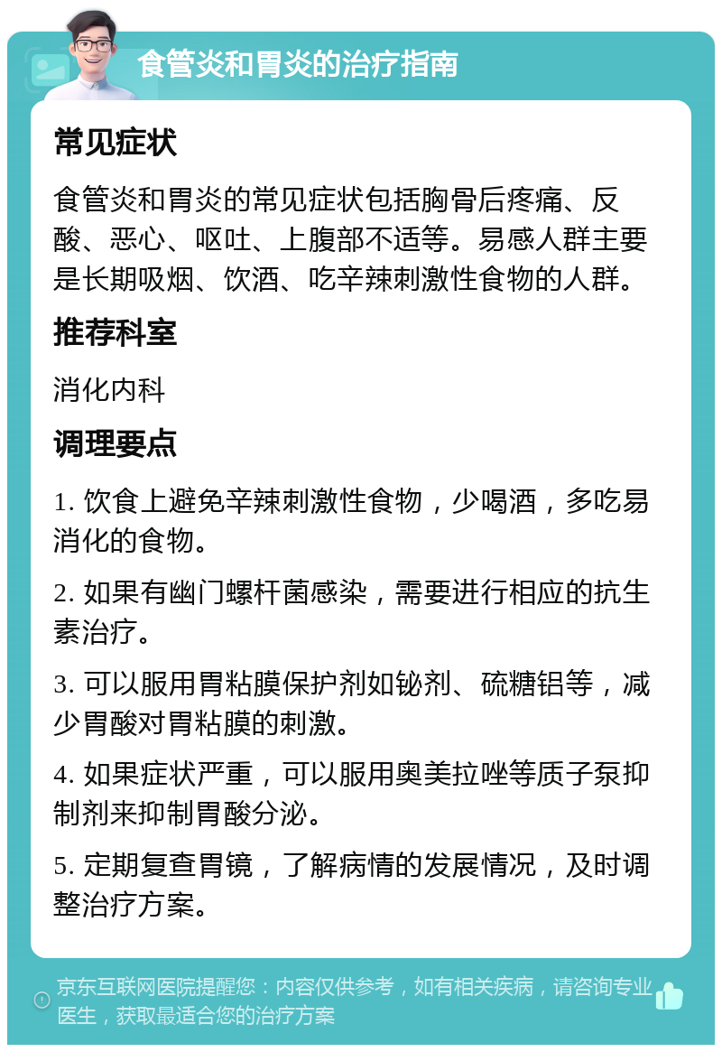 食管炎和胃炎的治疗指南 常见症状 食管炎和胃炎的常见症状包括胸骨后疼痛、反酸、恶心、呕吐、上腹部不适等。易感人群主要是长期吸烟、饮酒、吃辛辣刺激性食物的人群。 推荐科室 消化内科 调理要点 1. 饮食上避免辛辣刺激性食物，少喝酒，多吃易消化的食物。 2. 如果有幽门螺杆菌感染，需要进行相应的抗生素治疗。 3. 可以服用胃粘膜保护剂如铋剂、硫糖铝等，减少胃酸对胃粘膜的刺激。 4. 如果症状严重，可以服用奥美拉唑等质子泵抑制剂来抑制胃酸分泌。 5. 定期复查胃镜，了解病情的发展情况，及时调整治疗方案。